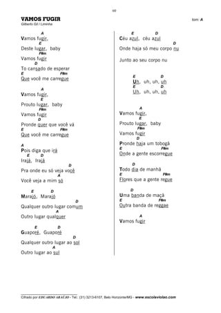 60

VAMOS FUGIR                                                                                   tom: A
Gilberto Gil / Liminha

                    A                                           E             D
Vamos fugir,                                              Céu azul, céu azul
                E                                                                        D
Deste lugar, baby                                         Onde haja só meu corpo nu
                F#m
Vamos fugir                                               Junto ao seu corpo nu
            D
To cansado de esperar
E                                F#m
                                                                 E                D
Que você me carregue
                                                                 Uh, uh, uh, uh
                                                                 E                D
                    A
                                                                 Uh, uh, uh, uh
Vamos fugir,
                E
Prouto lugar, baby
                F#m                                                      A
Vamos fugir                                               Vamos fugir,
                D                                                    E
Pronde quer que você vá                                   Prouto lugar, baby
E                                F#m                                 F#m
Que você me carregue                                      Vamos fugir
                                                                     D
A                                                         Pronde haja um tobogã
                                                          E                        F#m
Pois diga que irá
    E           D                                         Onde a gente escorregue
Irajá, Irajá
                                       D                         D
Pra onde eu só veja você                                  Todo dia de manhã
                             A                            E                        F#m
Você veja a mim só                                        Flores que a gente regue

        E               D                                       D
Marajó, Marajó                                            Uma banda de maçã
                                           D              E                       F#m
Qualquer outro lugar comum                                Outra banda de reggae
                             A
Outro lugar qualquer                                                     A
                                                          Vamos fugir
            E                D
Guaporé, Guaporé
                                           D
Qualquer outro lugar ao sol
                         A
Outro lugar ao sul




__________________________________
Cifrado por EDUARDO ARAÚJO - Tel.: (31) 3213-6107, Belo Horizonte/MG - www.escolaviolao.com
 