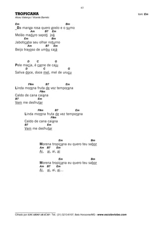 63

TROPICANA                                                                                     tom: Em
Alceu Valença / Vicente Barreto

Em                                             Bm
_Da manga rosa quero gosto e o sumo
               Am            B7    Em
Melão maduro sapoti joá
        Em                         Bm
Jaboticaba seu olhar noturno
           Am                 B7    Em
Beijo travoso de umbu cajá


           D        C                G
Pele macia, é carne de caju
         D                C                     G
Saliva doce, doce mel, mel de uruçu


             F#m              B7               Em
Linda morena fruta de vez temporana
                        F#m
Caldo de cana caiana
B7                  Em
Vem me desfrutar

                    F#m              B7             Em
        Linda morena fruta de vez temporana
                                   F#m
        Caldo de cana caiana
        B7                    Em
        Vem me desfrutar


                                          Em                  Bm
                        Morena tropicana eu quero teu sabor
                        Am    B7         Em
                        Ai, ai, ai, ai

                                          Em                  Bm
                        Morena tropicana eu quero teu sabor
                        Am    B7         Em
                        Ai, ai, ai, ai...




__________________________________
Cifrado por EDUARDO ARAÚJO - Tel.: (31) 3213-6107, Belo Horizonte/MG - www.escolaviolao.com
 