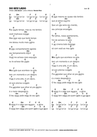 7

DO SEU LADO                                                                                                                             tom: G
Artista: Jota Quest - Letra e Música: Nando Reis

G              Dm                   F          C                G           G
La           La La La La       La La La La             La La La         E hoje mesmo eu quase não lembro
G              Dm                   F          C                G                          Dm
La           La La La La       La La La La             La La La         que já estive sozinho
                                                                                      F
                                                                        Que um dia seria seu marido,
         G                                                                                         G
Faz muito tempo, mas eu me lembro                                       seu príncipe encantado
                           Dm
você implicava comigo                                                           G
         F                                                              Ter filhos, nosso apartamento,
Mas hoje vejo que tanto tempo                                                                      Dm
                                   G                                    fim de semana no sítio
me deixou muito mais calmo                                                   F                         C
                                                                        Ir ao cinema todo domingo
    G                                                                                                      G
O meu comportamento egoísta                                             só com você ao meu lado
                               Dm
seu temperamento difícil
     F                                     C                                     F                                     C
Você me achava meio esquisito                                           Mas tudo que acontece na vida
                           G                                                                                           G
eu te achava tão chata                                                  tem um momento e um destino
                                                                            F                                      C
                                                                        Viver é uma arte, é um ofício,
         F                                 C                                                       G
Mas tudo que acontece na vida                                           só que precisa cuidado
                                           G                                     F                                             C
tem um momento e um destino                                             Pra perceber que olhar só pra dentro
    F                                  C                                                       G
Viver é uma arte, é um ofício,                                          é o maior desperdício.
                           G                                                         Am                C                       G
só que precisa cuidado                                                  O teu amor pode estar do seu lado
         F                                         C
Pra perceber que olhar só pra dentro
                         G                                                   G            Dm                   F           C       G
é o maior desperdício.                                                  O amor é o calor que aquece                            a alma
              Am               C                   G                         G            Dm                               F        C     G
O teu amor pode estar do seu lado                                       O amor tem sabor pra quem bebe a sua água


     G              Dm             F           C       G                G            Dm                    F           C                 G
O amor é o calor que aquece                        a alma               La       La La La La       La La La La                     La La La
     G               Dm                        F       C    G           G            Dm                    F           C                 G
O amor tem sabor pra quem bebe a sua água                               La       La La La La       La La La La                     La La La




__________________________________
Cifrado por EDUARDO ARAÚJO - Tel.: (31) 3213-6107, Belo Horizonte/MG - www.escolaviolao.com
 