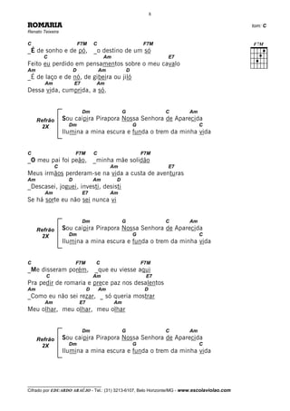 8

ROMARIA                                                                                       tom: C
Renato Teixeira

C                           F7M      C                          F7M
_É de sonho e de pó, _o destino de um só
       C                                  Am                             E7
Feito eu perdido em pensamentos sobre o meu cavalo
Am                      D                Am             D
_É de laço e de nó, de gibeira ou jiló
        Am              E7           Am
Dessa vida, cumprida, a só.


                             Dm                     G                    C    Am
     Refrão       Sou caipira Pirapora Nossa Senhora de Aparecida
      2X            Dm                                      G                      C
                  Ilumina a mina escura e funda o trem da minha vida


C                       F7M          C                          F7M
_O meu pai foi peão, _minha mãe solidão
              C                               Am                         E7
Meus irmãos perderam-se na vida a custa de aventuras
Am                  D                Am        D
_Descasei, joguei, investi, desisti
        Am                   E7               Am
Se há sorte eu não sei nunca vi


                             Dm                     G                    C    Am
     Refrão       Sou caipira Pirapora Nossa Senhora de Aparecida
      2X            Dm                                      G                      C
                  Ilumina a mina escura e funda o trem da minha vida


C                       F7M          C                          F7M
_Me disseram porém, _que eu viesse aqui
         C                           Am                          E7
Pra pedir de romaria e prece paz nos desalentos
Am                               D       Am                      D
_Como eu não sei rezar, _ só queria mostrar
        Am                  E7                 Am
Meu olhar, meu olhar, meu olhar


                             Dm                     G                    C    Am
     Refrão       Sou caipira Pirapora Nossa Senhora de Aparecida
      2X            Dm                                      G                      C
                  Ilumina a mina escura e funda o trem da minha vida




__________________________________
Cifrado por EDUARDO ARAÚJO - Tel.: (31) 3213-6107, Belo Horizonte/MG - www.escolaviolao.com
 