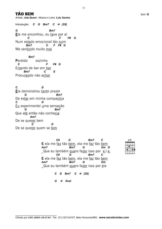 11

TÃO BEM                                                                                       tom: G
Artista: Jota Quest - Música e Letra: Lulu Santos

Introdução:      C    G   Bm7          C            (2X)

G                                     Bm7
Ela me encontrou, eu tava por aí
            C                                   F          F#   G
Num estado emocional tão ruim
         Bm7                      C        F    F# G
Me sentindo muito mal

            Bm7
Perdido              sozinho
    C                             F    F# G
Errando de bar em bar
        Bm7                   C            E
Procurando não achar


C                         D
Ela demonstrou tanto prazer
        G                                      Bm7
De estar em minha companhia
C                         D
Eu experimentei uma sensação
        G                                  Bm7
Que até então não conhecia
                Am7
De se querer bem
                C                      D
De se querer quem se tem


                                               C9          G             Bm7   C
                          E ela me faz tão bem, ela me faz tão bem
                          Am7                              Bm7      G          Em D
                          _Que eu também quero fazer isso por e l a
                                               C9          G             Bm7   C
                          E ela me faz tão bem, ela me faz tão bem
                          Am7                              Bm7      G          Em
                          _Que eu também quero fazer isso por ela

                                           C    G     Bm7       C   (2X)

                                           G          final




__________________________________
Cifrado por EDUARDO ARAÚJO - Tel.: (31) 3213-6107, Belo Horizonte/MG - www.escolaviolao.com
 