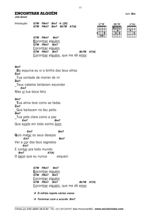 13

ENCONTRAR ALGUÉM                                                                              tom: Bm
Jota Quest

Introdução:       G7M   F#m7   Bm7      (2X)
                  G7M   F#m7   Bm7     Bb7M A7(4)



                  G7M   F#m7    Bm7
                  Encontrar alguém
                  G7M   F#m7    Bm7
                  Encontrar alguém
                  G7M   F#m7    Bm7                   Bb7M    A7(4)
                  Encontrar alguém, que me dê amor


Bm7
_Da esquina eu vi o brilho dos teus olhos
Em7
_Tua vontade de morrer de rir
Bm7
_Teus cabelos tentaram esconder
      Em7
Mas vi tua boca feliz

Bm7
_Tua alma leve como as fadas
Em7
_Que bailavam no teu peito
Bm7
_Tua pele clara como a paz
      Em7                            Bm7
Que existe em todo sonho bom

            Em7                       Bm7
Quis matar os seus desejos
       Em7                             Bm7
Ver a cor dos teus segredos
       Em7
E contar pra todo mundo
   Bm7                      A7(4)
O beijo que eu nunca                  esqueci


                  G7M   F#m7    Bm7
                  Encontrar alguém
                  G7M   F#m7    Bm7
                  Encontrar alguém
                  G7M   F#m7    Bm7                   Bb7M    A7(4)
                  Encontrar alguém, que me dê amor

                    O refrão repete várias vezes

                    Terminar com o acorde Bm7

__________________________________
Cifrado por EDUARDO ARAÚJO - Tel.: (31) 3213-6107, Belo Horizonte/MG - www.escolaviolao.com
 