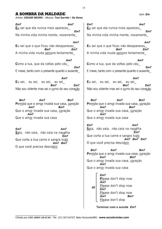 15

A SOMBRA DA MALDADE                                                                                       tom: Em
Artista: CIDADE NEGRA – Música: Toni Garrido / Da Gama

Em7                                         Am7              Em7                                          Am7
Eu sei que ela nunca mais apareceu_                          Eu sei que ela nunca mais apareceu_
                                                  Em7                                                           Em7
Na minha vida minha mente, novamente_                        Na minha vida minha mente, novamente_

                                                 Am7                                                           Am7
Eu sei que o que ficou não desapareceu_                      Eu sei que o que ficou não desapareceu_
                        Bm7                   Em7                                   Bm7                     Em7
A minha vida muda sempre lentamente_                         A minha vida muda sempre lentamente_

                                           Am7                                                           Am7
Como a lua, que da voltas pelo céu_                          Como a lua, que da voltas pelo céu_
                                                  Em7                                                           Em7
E mexe, tanto com o presente quanto o ausente_               E mexe, tanto com o presente quanto o ausente_

                                      Am7                                                           Am7
Eu sei,   eu sei,    eu sei,    eu sei_                      Eu sei,   eu sei,    eu sei,     eu sei_
                              Bm7                 Em7                                        Bm7                Em7
Não sou vidente mas sei o rumo do seu coração                Não sou vidente mas sei o rumo do seu coração


   Bm7              Am7                     Bm7                Bm7                     Am7                Bm7
Permita que o amor invada sua casa, coração                  Permita que o amor invada sua casa, coração
          Am7                        Bm7                               Am7                         Bm7
Que o amor invada sua casa, coração                          Que o amor invada sua casa, coração
          Am7                                                          Am7
Que o amor invada sua casa                                   Que o amor invada sua casa

                                                             Em7                                    Am7
Em7                                   Am7                    Saia, não vaia, não caia na navalha
Saia, não vaia, não caia na navalha                                                                  Em7
                                      Em7                    Que corta a tua carne e sangra tudo
Que corta a tua carne e sangra tudo                                                          Am7 Bm7 Em7
                               Am7 Bm7                       O que você precisa descobrir
O que você precisa descobrir
                                                               Bm7               Am7                      Bm7
                                                             Permita que o amor invada sua casa, coração
                                                                       Am7                         Bm7
                                                             Que o amor invada sua casa, coração
                                                                       Am7
                                                             Que o amor invada sua casa

                                                                       Em7
                                                                       Please don’t stop now
                                                                       Am7
                                                                3X
                                                                       Please don’t stop now
                                                                       Em7
                                                                       Please don’t stop now
                                                                       Am7                     Bm7
                                                                       Please don’t stop

                                                                     Terminar com o acorde Em7

__________________________________
Cifrado por EDUARDO ARAÚJO - Tel.: (31) 3213-6107, Belo Horizonte/MG - www.escolaviolao.com
 