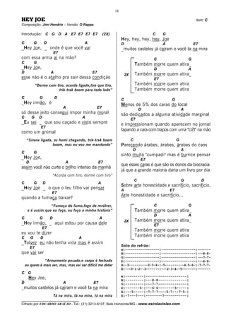16

HEY JOE                                                                                                                   tom: C
Composição: Jimi Hendrix – Versão: O Rappa

Introdução: C G D A E7 E7 E7 E7                              (2X)                              C    G
                                                                         Hey, hey, hey, hey, Joe
C           G       D                          A                         D                          A                    E7
_Hey Joe, _ onde é que você vai                                          _muitos castelos já caíram e você ta na mira
                             E7
com essa arma aí na mão?                                                                       C                     G
C           G                                                                         Também morre quem atira_
_Hey Joe,                                                                                      D                     A
D                        A                         E7
                                                                             2X       Também morre quem atira_
esse não é o atalho pra sair dessa condição                                                    E7
             “Dorme com tiro, acorda ligado,tiro que tiro,                            Também morre quem atira
                         trik-trak boom para todo lado”                               Também morre quem atira
C               G            D
                                                                         C                              G
_Hey irmão, é                                                            Menos de 5% dos caras do local
                                  A                   E7
                                                                                          D                      A
só desse jeito consegui impor minha moral                                são dedicados a alguma atividade marginal
C       G       D                              A
                                                                                  E7
_Eu sei _ que sou caçado e visto sempre                                  e impressionam quando aparecem no jornal
                E7
                                                                         tapando a cara com trapos com uma "UZI" na mão
como um animal
    “Sirene ligada, os homi chegando, trik-trak boom                              C                          G
                   boom, mas eu vou me mandando”                         Parecendo árabes, árabes, árabes do caos
                                                                                  D                              A
C           G
                                                                         sinto muito "cumpadi" mas é burrice pensar
_Hey Joe,                                                                                 E7
    D                               A                   E7
                                                                         que esses caras é que são os donos da biocracia
assim você não curte o brilho intenso da manhã
                                                                         já que a grande maioria daria um livro por dia
                             “Acorda com tiro, dorme com tiro”
                                                                                      C                          G            D
C           G       D                                   A
                                                                         Sobre arte honestidade e sacrifício, sacrifício,
_Hey Joe _ o que o teu filho vai pensar                                  A                              E7
                         E7
                                                                         Arte honestidade e sacrifício...
quando a fumaça baixar?
                  “Fumaça do fumo,fogo de revólver,                                            C                     G
     e é assim que eu faço, eu faço a minha história”                                 Também morre quem atira_
                                                                                               D                     A
C               G        D                               A
                                                                             2X       Também morre quem atira_
_Hey irmão, _ aqui estou por causa dele                                                        E7
                    E7
                                                                                      Também morre quem atira
eu vou te dizer
C       G       D                          A
                                                                                      Também morre quem atira
_Talvez eu não tenha vida mas é assim
        E7                                                               Solo do refrão:
                                                                         e|------------------|------------------|-------
que vai ser                                                              B|------------------|------------------|---8-8-
                                                                         G|------------------|------------------|---7-7-
               “Armamento pesado,o corpo é fechado                       D|------------------|------------------|---6-6-
    eu quero é mais ver, mas, mas vai ser difícil me deter               A|-3----------2-3-4-|-5----------4-5-6-|-7-7-7-
                                                                         E|---0-1-2--3-------|---2-3-4--5-------|-------
C G
                                                                         e|---------|--------------------|
_     Hey Joe,                                                           B|---------|---8-8--------------|
D                                 A                 E7                   G|---------|---7-7--------------|
_muitos castelos já caíram e você ta na mira                             D|-------5-|---6-6--------5-----|
                                                                         A|---5-----|-7-7-7----5-7---7-5-|
                             Tá na mira, tá na mira, tá na mira          E|-7---7---|--------7-----------|
__________________________________
Cifrado por EDUARDO ARAÚJO - Tel.: (31) 3213-6107, Belo Horizonte/MG - www.escolaviolao.com
 