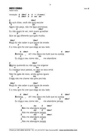 18

MEU ERRO                                                                                      tom: E
Hebert Viana

Introdução: E           G#m7   A   A   ¡    ( 3 vezes )
            E           G#m7   A   A   Am      Am

E                                  G#m7
Eu quis dizer, você não quis escutar
    A                               Am
Agora não peça, não me faça promessas
            E                                   G#m7
Eu não quero te ver, nem quero acreditar
            A                          Am
Que vai ser diferente que tudo mudou

 G#m7                                  C#m7
Você diz não saber o que houve de errado
                A                        Am
E o meu erro foi crer que estar ao seu lado

                    E    G#m7               A                              E   G#m7
        Bastaria, _             ah! meu Deus era tudo que eu queria
                    A                           Am
        Eu dizia o seu nome não _                        me abandone

E                                   G#m7
Mesmo querendo eu não vou me enganar
        A                                   Am
Eu conheço seus passos, eu vejo os seus erros
            E                            G#m7
Não há nada de novo, ainda somos iguais
    A                                  Am
Então não me chame não olhe pra trás

 G#m7                                  C#m7
Você diz não saber o que houve de errado
                A                        Am
E o meu erro foi crer que estar ao seu lado

                    E    G#m7               A                              E   G#m7
        Bastaria, _             ah! meu Deus era tudo que eu queria
                    A                           Am                     E       G#m7
        Eu dizia o seu nome não _                        me abandone jamais

                    A                  Am            E      G#m7
                    _Não me abandone jamais
                    A                  Am            E      G#m7
                    _Não me abandone jamais
                    A                  Am            E      G#m7
                    _Não me abandone jamais
                    A                  Am            E
                    _Não me abandone jamais


__________________________________
Cifrado por EDUARDO ARAÚJO - Tel.: (31) 3213-6107, Belo Horizonte/MG - www.escolaviolao.com
 