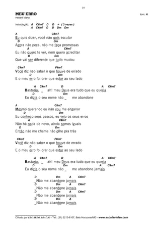 19

MEU ERRO                                                                                      tom: A
Hebert Viana

Introdução: A           C#m7   D     D    ¡    ( 3 vezes )
            A           C#m7   D     D    Dm      Dm

A                                    C#m7
Eu quis dizer, você não quis escutar
    D                                 Dm
Agora não peça, não me faça promessas
            A                                      C#m7
Eu não quero te ver, nem quero acreditar
            D                            Dm
Que vai ser diferente que tudo mudou

    C#m7                                 F#m7
Você diz não saber o que houve de errado
                D                          Dm
E o meu erro foi crer que estar ao seu lado

                    A       C#m7               D                               A   C#m7
        Bastaria, _                ah! meu Deus era tudo que eu queria
                    D                              Dm
        Eu dizia o seu nome não _                           me abandone

A                                        C#m7
Mesmo querendo eu não vou me enganar
        D                                     Dm
Eu conheço seus passos, eu vejo os seus erros
            A                                 C#m7
Não há nada de novo, ainda somos iguais
    D                                    Dm
Então não me chame não olhe pra trás

 C#m7                                    F#m7
Você diz não saber o que houve de errado
                D                          Dm
E o meu erro foi crer que estar ao seu lado

                    A       C#m7               D                               A   C#m7
        Bastaria, _                ah! meu Deus era tudo que eu queria
                    D                              Dm                      A       C#m7
        Eu dizia o seu nome não _                           me abandone jamais

                        D                Dm             A      C#m7
                        _Não me abandone jamais
                        D                Dm             A      C#m7
                        _Não me abandone jamais
                        D                Dm             A      C#m7
                        _Não me abandone jamais
                        D                Dm             A
                        _Não me abandone jamais


__________________________________
Cifrado por EDUARDO ARAÚJO - Tel.: (31) 3213-6107, Belo Horizonte/MG - www.escolaviolao.com
 