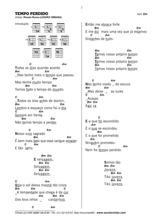 2

TEMPO PERDIDO                                                                                                    tom: Em
Artista: Renato Russo (LEGIÃO URBANA)

Introdução:                                                            Então me abraça forte
                   X         VII               IX
                                                                                 Bm                              Em
                                                                       E me diz mais uma vez que já estamos
                                                                            C              Am
         VII            V           III             II                 Distantes de tudo:


                             II
                                                                                 Bm                         Em
                                                                                 Temos nosso próprio tempo
                                                                                 Bm                         Em
                                                                                 Temos nosso próprio tempo
               C                                         Am                      Bm                         Em
Todos os dias quando acordo                                                      Temos nosso próprio tempo
Bm                                 Em
    Não tenho mais o tempo que passou
                   C                      Am
                                                                             C                  Am
Mas tenho muito tempo
         Bm                               Em
                                                                       Não tenho medo                do escuro
                                                                       Bm                  Em
Temos todo o tempo do mundo.
                                                                           Mas deixe            as luzes
                                                                       C              Am
C                           Am
                                                                           Acesas
    Todos os dias antes de dormir,                                      Bm Em
Bm                                                  Em
                                                                       Ago ra
Lembro e esqueço como foi o dia
C                           Am
Sempre em frente
      Bm                                  Em                                      C
Não temos tempo a perder.                                              E o que foi escondido
                                                                             Am
               C                   Am
                                                                       É o que se escondeu
                                                                                  Bm
Nosso suor sagrado
                       Bm                                     Em
                                                                       E o que foi prometido
                                                                            Em
É bem mais belo que esse sangue amargo
        C              Am
                                                                       Ninguém prometeu
                                                                                  C                      Am
E tão sério
                                                                       Nem foi tempo perdido
                             Bm Em
                       E selvagem,
                            Bm Em                                                          Somos tão
                       Selvagem,                                                           Bm Em
                            Bm Em                                                          Jovens
                       Selvagem,                                                                Bm Em
                                                                                           Tão jovens
C                                  Am                                                           Bm Em
Veja o sol dessa manhã tão cinza                                                           Tão jovens
Bm                 Em                                    C
_A tempestade que chega é da cor
                            Am            Bm Em
Dos teus olhos _                     castanhos

                   C                      Am
__________________________________
Cifrado por EDUARDO ARAÚJO - Tel.: (31) 3213-6107, Belo Horizonte/MG - www.escolaviolao.com
 