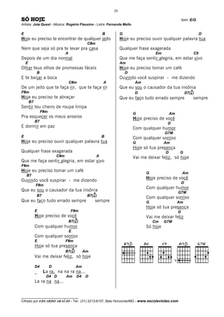 20

SÓ HOJE                                                                                                        tom: E/G
Artista: Jota Quest - Música: Rogério Flausino - Letra: Fernanda Mello

E                                                               B        G                                                      D
Hoje eu preciso te encontrar de qualquer jeito                           Hoje eu preciso ouvir qualquer palavra tua
                                                    C#m
Nem que seja só pra te levar pra casa                                    Qualquer frase exagerada
                                  A                                                         Em                             C9
Depois de um dia normal                                                  Que me faça sentir alegria, em estar vivo
    E                                                                    Am
Olhar teus olhos de promessas fáceis                                     Hoje eu preciso tomar um café
              B                                                              D
E te beijar a boca                                                       Ouvindo você suspirar - me dizendo
                                      C#m                       A                 Am
De um jeito que te faça rir, que te faça rir                             Que eu sou o causador da tua insônia
F#m                                                                                                                    9
                                                                                  D                                D7(4 )
Hoje eu preciso te abraçar                                               Que eu faço tudo errado sempre                    sempre
        B7
Sentir teu cheiro de roupa limpa
                  F#m
                                                                                 G                   Am
Pra esquecer os meus anseios                                                     Hoje preciso de você
             B7
                                                                                                  D
E dormir em paz                                                                  Com qualquer humor
                                                                                                 G7M
E                                                               B                Com qualquer sorriso
Hoje eu preciso ouvir qualquer palavra tua                                       G               Am
                                                                                 Hoje só tua presença
Qualquer frase exagerada                                                                         D          G
                            C#m                             A                    Vai me deixar feliz, só hoje
Que me faça sentir alegria, em estar vivo
F#m
Hoje eu preciso tomar um café                                                          G                       Am
    B7
                                                                                       Hoje preciso de você
Ouvindo você suspirar - me dizendo                                                                             D
             F#m
                                                                                       Com qualquer humor
Que eu sou o causador da tua insônia                                                                       G7M
                                                        9
              B7                                    B7(4 )
                                                                                       Com qualquer sorriso
Que eu faço tudo errado sempre                          sempre                         G                   Am
                                                                                       Hoje só tua presença
             E                         F#m                                                                 D
             Hoje preciso de você                                                      Vai me deixar feliz
                                              9
                                      B7(4 )                                               Cm    G7M
             Com qualquer humor                                                        Só hoje
                                      E
             Com qualquer sorriso
             E                    F#m
             Hoje só tua presença
                                          9
                                  B7(4 )           Am
             Vai me deixar feliz, só hoje
                                                                                                       V

             D4         D                     Am
             _     La ra, na na ra na...
                    D4 D          Am          D4    D
             La ra na na...


__________________________________
Cifrado por EDUARDO ARAÚJO - Tel.: (31) 3213-6107, Belo Horizonte/MG - www.escolaviolao.com
 