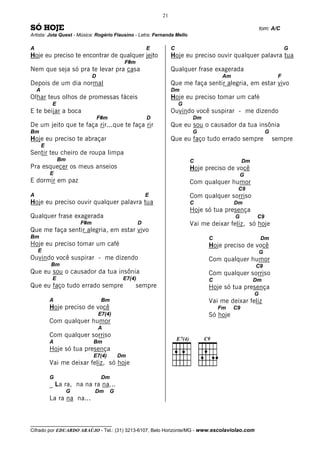 21

SÓ HOJE                                                                                                   tom: A/C
Artista: Jota Quest - Música: Rogério Flausino - Letra: Fernanda Mello

A                                                          E        C                                                  G
Hoje eu preciso te encontrar de qualquer jeito                      Hoje eu preciso ouvir qualquer palavra tua
                                               F#m
Nem que seja só pra te levar pra casa                               Qualquer frase exagerada
                                D                                                      Am                          F
Depois de um dia normal                                             Que me faça sentir alegria, em estar vivo
    A                                                               Dm
Olhar teus olhos de promessas fáceis                                Hoje eu preciso tomar um café
             E                                                          G
E te beijar a boca                                                  Ouvindo você suspirar - me dizendo
                                    F#m                    D                 Dm
De um jeito que te faça rir...que te faça rir                       Que eu sou o causador da tua insônia
Bm                                                                           G                                G
Hoje eu preciso te abraçar                                          Que eu faço tudo errado sempre                sempre
        E
Sentir teu cheiro de roupa limpa
                 Bm                                                         C                    Dm
Pra esquecer os meus anseios                                                Hoje preciso de você
            E                                                                                   G
E dormir em paz                                                             Com qualquer humor
                                                                                             C9
A                                                          E                Com qualquer sorriso
Hoje eu preciso ouvir qualquer palavra tua                                  C               Dm
                                                                            Hoje só tua presença
Qualquer frase exagerada                                                                    G          C9
                          F#m                          D                    Vai me deixar feliz, só hoje
Que me faça sentir alegria, em estar vivo
Bm                                                                                C                       Dm
Hoje eu preciso tomar um café                                                     Hoje preciso de você
    E                                                                                                     G
Ouvindo você suspirar - me dizendo                                                Com qualquer humor
            Bm                                                                                        C9
Que eu sou o causador da tua insônia                                              Com qualquer sorriso
             E                                 E7(4)                              C                   Dm
Que eu faço tudo errado sempre                       sempre                       Hoje só tua presença
                                                                                                      G
            A                        Bm                                           Vai me deixar feliz
            Hoje preciso de você                                                      Fm    C9
                                    E7(4)                                         Só hoje
            Com qualquer humor
                                    A
            Com qualquer sorriso
            A                   Bm
            Hoje só tua presença
                                E7(4)         Dm
            Vai me deixar feliz, só hoje

            G                        Dm
            _ La ra, na na ra na...
                      G         Dm        G
            La ra na na...


__________________________________
Cifrado por EDUARDO ARAÚJO - Tel.: (31) 3213-6107, Belo Horizonte/MG - www.escolaviolao.com
 