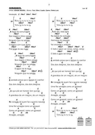 22

GIRASSOL                                                                                                                           tom: E
Artista: CIDADE NEGRA - Música: Toni / Bino / Lazão / Gama / Pedro Luíz

Introdução.: E F#m7 G#m7 F#m7

                      E                    F#m7                                           E                      F#m7
    2X
     2X   Tchu ru ru ru ru ru ru ru                                     2X       Tchu ru ru ru ru ru ru ru
                  G#m7              F#m7                                              G#m7                F#m7
          Tchu ru ru ru ru ru                                                    Tchu ru ru ru ru ru

E     F#m7                    G#m7                                     E     F#m7                 G#m7
_A favor da comunidade                                                 _Todo dia, toda hora
          F#m7                         E                                     F#m7                   E
Que espera o bloco passar                                              Na batida da evolução
              F#m7               G#m7                                        F#m7                 G#m7
Ninguém fica na solidão                                                Harmonia do passista
    F#m7                       E                                                  F#m7              E
Embarca com suas dores                                                 Vai encantar a avenida
     F#m7                     G#m7 F#m7                                           F#m7                  G#m7       F#m7            E
Prá longe do seu lugar                                                 E todo o povo vai sorrir, sorrir, sorrir
                                                                                                                       9
                                                                                  F#m7              G#m7 B7(4 )
          E       F#m7                  G#m7                           E todo o povo vai sorrir
          _A favor da comunidade
                      F#m7                    E                        A                                     C
          Que espera o bloco passar                                    A verdade prova que o tempo é o senhor
                          F#m7              G#m7                                          G                                D
          Ninguém fica na solidão                                      Dos dois destinos, dos dois destinos
              F#m7                  E
          O bloco vai te levar                                         A                                                       C
                                                          9
                          F#m7              G#m7 B7(4 )                _Já que prá ser homem tem que ter
          Ninguém fica na solidão                                                                        G                         D
                                                                       A grandeza de um menino, de um menino
A                                      C
A verdade prova que o tempo é o senhor                                            A                                                    C
                      G                           D                    No coração de quem faz a guerra nascerá
Dos dois destinos, dos dois destinos                                                          G                    D
                                                                       Uma flor amarela como um girassol
A                                                     C                               A                             C
_Já que prá ser homem tem que ter                                      Como um girassol, como um girassol
                                   G                      D                  G                D
A grandeza de um menino, de um menino                                  Amarelo, amarelo
                                                                                      A                             C
              A                                               C        Como um girassol, como um girassol
No coração de quem faz a guerra nascerá                                      G                D      A9
                      G                      D                         Amarelo, amarelo
Uma flor amarela como um girassol
                  A                           C                                           E                      F#m7
Como um girassol, como um girassol                                      2X
                                                                                 Tchu ru ru ru ru ru ru ru
      G                   D    A9                                                     G#m7                F#m7
Amarelo, amarelo                                                                 Tchu ru ru ru ru ru




__________________________________
Cifrado por EDUARDO ARAÚJO - Tel.: (31) 3213-6107, Belo Horizonte/MG - www.escolaviolao.com
 