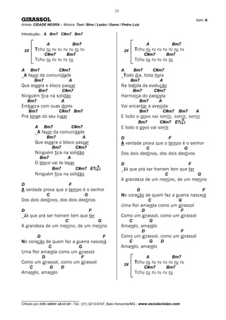 23

GIRASSOL                                                                                                                     tom: A
Artista: CIDADE NEGRA - Música: Toni / Bino / Lazão / Gama / Pedro Luíz

Introdução.: A Bm7 C#m7 Bm7

                   A                      Bm7                                           A                  Bm7
 2X       Tchu ru ru ru ru ru ru ru                                   2X       Tchu ru ru ru ru ru ru ru
                C#m7              Bm7                                                C#m7          Bm7
          Tchu ru ru ru ru ru                                                  Tchu ru ru ru ru ru

A     Bm7                 C#m7                                       A         Bm7          C#m7
_A favor da comunidade                                               _Todo dia, toda hora
          Bm7                         A                                    Bm7                A
Que espera o bloco passar                                            Na batida da evolução
              Bm7             C#m7                                             Bm7          C#m7
Ninguém fica na solidão                                              Harmonia do passista
    Bm7                       A                                                  Bm7          A
Embarca com suas dores                                               Vai encantar a avenida
    Bm7                   C#m7 Bm7                                               Bm7              C#m7       Bm7             A
Prá longe do seu lugar                                               E todo o povo vai sorrir, sorrir, sorrir
                                                                                                                 9
                                                                                Bm7           C#m7 E7(4 )
          A     Bm7                   C#m7                           E todo o povo vai sorrir
          _A favor da comunidade
                   Bm7                          A                    D                                 F
          Que espera o bloco passar                                  A verdade prova que o tempo é o senhor
                        Bm7               C#m7                                          C                            G
          Ninguém fica na solidão                                    Dos dois destinos, dos dois destinos
              Bm7                 A
          O bloco vai te levar                                       D                                                   F
                                                        9
                        Bm7               C#m7 E7(4 )                _Já que prá ser homem tem que ter
          Ninguém fica na solidão                                                                  C                         G
                                                                     A grandeza de um menino, de um menino
D                                     F
A verdade prova que o tempo é o senhor                                          D                                                F
                   C                            G                    No coração de quem faz a guerra nascerá
Dos dois destinos, dos dois destinos                                                    C                    G
                                                                     Uma flor amarela como um girassol
D                                                   F                               D                        F
_Já que prá ser homem tem que ter                                    Como um girassol, como um girassol
                                  C                     G                  C            G
A grandeza de um menino, de um menino                                Amarelo, amarelo
                                                                                    D                        F
           D                                                F        Como um girassol, como um girassol
No coração de quem faz a guerra nascerá                                    C            G     D
                    C                       G                        Amarelo, amarelo
Uma flor amarela como um girassol
               D                            F                                           A                  Bm7
Como um girassol, como um girassol                                    2X
                                                                               Tchu ru ru ru ru ru ru ru
      C             G     D                                                          C#m7          Bm7
Amarelo, amarelo                                                               Tchu ru ru ru ru ru




__________________________________
Cifrado por EDUARDO ARAÚJO - Tel.: (31) 3213-6107, Belo Horizonte/MG - www.escolaviolao.com
 