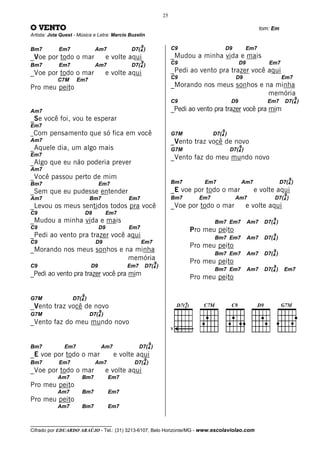 25

O VENTO                                                                                                         tom: Em
Artista: Jota Quest - Música e Letra: Marcio Buzelin

                                                   9                    C9                     D9         Em7
Bm7         Em7                 Am7           D7(4 )
_Voe por todo o mar                   e volte aqui                      _Mudou a minha vida e mais
Bm7         Em7                 Am7
                                                   9
                                              D7(4 )                    C9                           D9            Em7
_Voe por todo o mar                   e volte aqui                      _Pedi ao vento pra trazer você aqui
            C7M      Em7                                                C9                          D9                    Em7
Pro meu peito                                                           _Morando nos meus sonhos e na minha
                                                                                                    memória
                                                                                                                                    9
                                                                        C9                      D9                Em7       D7(4 )
Am7                                                                     _Pedi ao vento pra trazer você pra mim
_Se você foi, vou te esperar
Em7
                                                                                           9
_ Com   pensamento que só fica em você                                  G7M            D7(4 )
Am7                                                                     _Vento traz você de novo
_Aquele dia, um algo mais                                               G7M
                                                                                                     9
                                                                                                D7(4 )
Em7
                                                                        _Vento faz do meu mundo novo
_Algo que eu não poderia prever
Am7
_Você passou perto de mim                                                                                                       9
Bm7                              Em7                                    Bm7        Em7               Am7                  D7(4 )
_Sem que eu pudesse entender                                            _E voe por todo o mar               e volte aqui
                                                                                                                            9
Am7                         Bm7              Em7                        Bm7      Em7                Am7              D7(4 )
_Levou os meus sentidos todos pra você                                  _Voe por todo o mar               e volte aqui
C9                         D9         Em7
_Mudou a minha vida e mais                                                             Bm7 Em7            Am7
                                                                                                                     9
                                                                                                                 D7(4 )
C9                               D9          Em7                              Pro meu peito
_Pedi ao vento pra trazer você aqui                                                    Bm7 Em7            Am7
                                                                                                                     9
                                                                                                                 D7(4 )
C9                              D9                 Em7
                                                                              Pro meu peito
_Morando nos meus sonhos e na minha                                                                                  9
                                                                                       Bm7 Em7            Am7    D7(4 )
                            memória                                           Pro meu peito
                                                               9
C9                          D9               Em7       D7(4 )                                                        9
                                                                                       Bm7 Em7            Am7    D7(4 )     Em7
_Pedi ao vento pra trazer você pra mim                                        Pro meu peito

                       9
G7M                D7(4 )
_Vento traz você de novo
                                 9
G7M                         D7(4 )
_Vento faz do meu mundo novo
                                                                        V


                                                           9
Bm7            Em7               Am7               D7(4 )
_E voe por todo o mar                   e volte aqui
                                                       9
Bm7         Em7                 Am7            D7(4 )
_Voe por todo o mar                   e volte aqui
            Am7        Bm7            Em7
Pro meu peito
            Am7        Bm7            Em7
Pro meu peito
            Am7        Bm7            Em7


__________________________________
Cifrado por EDUARDO ARAÚJO - Tel.: (31) 3213-6107, Belo Horizonte/MG - www.escolaviolao.com
 