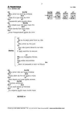 27

À FRANCESA                                                                                      tom: Bm
Artista: MARINA LIMA

Bm                      Bm(7M)
_Meu amor se você for embora
Bm7                    Bm6                                 VII
                                                                         VII
_Sabe lá o que será de mim                                                             V      VII
Em7                    A7
_Passeando pelo mundo afora
Bm                          Bm(7M)
_Na cidade que não tem mais fim
Bm7                    Bm6
_Hora dando fora hora bola
Em7                         A7
_Uma irresponsável pobre de mim


               G7
               _Se eu te peço para ficar ou não
               D7
               _Meu amor eu lhe juro
               G7
               _Que não quero deixá-lo na mão
                  D7
 Refrão        E nem sozinho no escuro

                                 E7
               Mas os momentos felizes
               E7
               Não estão escondidos
               A7                                           Bm
               _Nem no passado e nem no futuro


Bm                           Bm(7M)
_Meu amor não vai haver tristeza
Bm7                           Bm6
_Nada além de fim de tarde a mais
Em7                          A7
_Mas depois as luzes todas acesas
Bm             Bm(7M)
_Paraísos artificiais
Bm7                    Bm6
_E se você saísse à francesa
Em7            A7
_Eu viajaria muito mais muito mais


               REFRÃO À




__________________________________
Cifrado por EDUARDO ARAÚJO - Tel.: (31) 3213-6107, Belo Horizonte/MG - www.escolaviolao.com
 