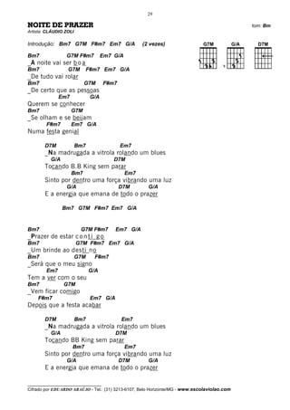 29

NOITE DE PRAZER                                                                               tom: Bm
Artista: CLÁUDIO ZOLI

Introdução: Bm7 G7M F#m7 Em7 G/A                     (2 vezes)

Bm7              G7M F#m7            Em7 G/A
_A noite vai ser b o a                                                                 V
Bm7               G7M         F#m7 Em7 G/A
_De tudo vai rolar
Bm7                       G7M        F#m7
_De certo que as pessoas
              Em7              G/A
Querem se conhecer
Bm7                 G7M
_Se olham e se beijam
        F#m7        Em7 G/A
Numa festa genial

       D7M              Bm7                 Em7
       _Na madrugada a vitrola rolando um blues
          G/A                            D7M
       Tocando B.B King sem parar
                    Bm7                        Em7
       Sinto por dentro uma força vibrando uma luz
                  G/A                       D7M        G/A
       E a energia que emana de todo o prazer

                Bm7 G7M F#m7 Em7 G/A


Bm7                      G7M F#m7        Em7 G/A
_Prazer de estar c o n t i g o
Bm7                     G7M F#m7 Em7 G/A
_Um brinde ao desti no
Bm7                     G7M     F#m7
_Será que o meu signo
        Em7                   G/A
Tem a ver com o seu
Bm7             G7M
_Vem ficar comigo
    F#m7                       Em7 G/A
Depois que a festa acabar

       D7M              Bm7                 Em7
       _Na madrugada a vitrola rolando um blues
          G/A                            D7M
       Tocando BB King sem parar
                    Bm7                        Em7
       Sinto por dentro uma força vibrando uma luz
                  G/A                       D7M        G/A
       E a energia que emana de todo o prazer

__________________________________
Cifrado por EDUARDO ARAÚJO - Tel.: (31) 3213-6107, Belo Horizonte/MG - www.escolaviolao.com
 