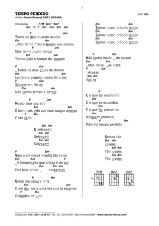 3

TEMPO PERDIDO                                                                                         tom: Am
Artista: Renato Russo (LEGIÃO URBANA)

Introdução:          F7M Dm7 Em7                                      Em                         Am
         Am       G F Em Dm Em               Am                       Temos nosso próprio tempo
                                                                      Em                         Am
              F                              Dm
                                                                      Temos nosso próprio tempo
Todos os dias quando acordo                                           Em                         Am
Em                              Am
                                                                      Temos nosso próprio tempo
    Não tenho mais o tempo que passou
                  F                   Dm
Mas tenho muito tempo
           Em                         Am                         F                 Dm
Temos todo o tempo do mundo                                Não tenho medo               do escuro
                                                           Em                Am
F                          Dm                                  Mas deixe         as luzes
                                                           F                Dm
    Todos os dias antes de dormir
Em                                         Am                  Acesas
                                                           Em Am
Lembro e esqueço como foi o dia
F                          Dm                              Ago ra
Sempre em frente
      Em                             Am
Não temos tempo a perder                                               F
                                                           E o que foi escondido
              F                 Dm                               Dm
Nosso suor sagrado                                         É o que se escondeu
                      Em                          Am                   Em
É bem mais belo que esse sangue amargo                     E o que foi prometido
         F            Dm                                         Am
E tão sério                                                Ninguém prometeu
                                                                        F                   Dm
                            Em Am                          Nem foi tempo perdido
                      E selvagem
                           Em Am
                      Selvagem                                               Somos tão
                           Em Am                                             Em    Am
                      Selvagem                                               Jovens
                                                                                   Em Am
F                               Dm                                           Tão jovens
Veja o sol dessa manhã tão cinza                                                   Em Am
Em              Am                           F                               Tão jovens
_A tempestade que chega é da cor
                           Dm        Em Am
Dos teus olhos _                 castanhos

                  F                  Dm                         III
Então me abraça forte
         Em                                      Am
E me diz mais uma vez que já estamos
     F                Dm
Distantes de tudo



__________________________________
Cifrado por EDUARDO ARAÚJO - Tel.: (31) 3213-6107, Belo Horizonte/MG - www.escolaviolao.com
 