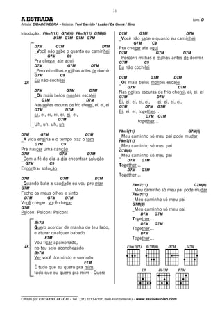 31

A ESTRADA                                                                                                       tom: D
Artista: CIDADE NEGRA – Música: Toni Garrido / Lazão / Da Gama / Bino

Introdução.: F#m7(11) G7M(6) F#m7(11) G7M(6)                 D7M         G7M                               D7M
                  D7M G7M D7M G7M                            _Você não sabe o quanto eu caminhei
                                                                      G7M          C9
        D7M           G7M                        D7M
                                                             Pra chegar ate aqui
        _Você não sabe o quanto eu caminhei                  D7M                     G7M                  D7M
                G7M          C9
                                                             _Percorri milhas e milhas antes de dormir
        Pra chegar ate aqui                                  G7M            C9
        D7M                  G7M          D7M
                                                             Eu não cochilei
        _Percorri milhas e milhas antes de dormir
        G7M            C9
                                                             D7M                   G7M           D7M
        Eu não cochilei                                      _Os mais belos montes escalei
 2X
                                                                   G7M                              D7M
        D7M                  G7M         D7M
                                                             Nas noites escuras de frio chorei, ei, ei, ei
        _Os mais belos montes escalei                        G7M                     D7M
            G7M                        D7M
                                                             Ei, ei, ei, ei, ei,        ei, ei, ei, ei,
        Nas noites escuras de frio chorei, ei, ei, ei        G7M               D7M      G7M
        G7M                 D7M
                                                             Ei, ei, ei, together...
        Ei, ei, ei, ei, ei, ei, ei,                                            D7M      G7M
                      G7M
                                                                         together...
        Uh, uh, uh, uh
                                                             F#m7(11)                                      G7M(6)
D7M        G7M                        D7M
                                                             _Meu caminho só meu pai pode mudar
_A vida ensina e o tempo traz o tom                          F#m7(11)
        G7M             C9                                   _Meu caminho só meu pai
Pra nascer uma canção                                        G7M(6)
D7M                    G7M              D7M
                                                             _Meu caminho só meu pai
_Com a fé do dia-a-dia encontrar solução                           D7M     G7M
  G7M            C9                                          Together...
Encontrar solução                                                  D7M     G7M
                                                             Together...
D7M                    G7M                   D7M
_Quando bate a saudade eu vou pro mar                                 F#m7(11)                                  G7M(6)
G7M
                                                                      _Meu caminho só meu pai pode mudar
Fecho os meus olhos e sinto                                           F#m7(11)
 D7M            G7M         D7M                                       _Meu caminho só meu pai
Você chegar, você chegar                                              G7M(6)
G7M
                                                                      _Meu caminho só meu pai
Psicon! Psicon! Psicon!                                                   D7M        G7M
                                                                      Together...
        Bb7M                                                              D7M        G7M
        Quero acordar de manha do teu lado,                           Together...
        e aturar qualquer babado                                          D7M
               F7M                                                    Together...
        Vou ficar apaixonado,
 2X
        no teu seio aconchegado
        Bb7M
        Ver você dormindo e sorrindo
                                      F7M
        É tudo que eu quero pra mim,
        tudo que eu quero pra mim - Quero



__________________________________
Cifrado por EDUARDO ARAÚJO - Tel.: (31) 3213-6107, Belo Horizonte/MG - www.escolaviolao.com
 
