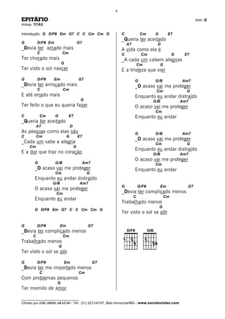 4

EPITÁFIO                                                                                                   tom: G
Artista: TITÃS

Introdução: G D/F# Em G7 C C Cm Cm G                          C             Cm     G         E7
                                                              _Queria ter aceitado
G          D/F# Em                        G7                      A7                D
_Devia ter amado mais                                         A vida como ela é
           C                 Cm                               C             Cm                  G    E7
Ter chorado mais                                              _A cada um cabem alegrias
                          G                                                Cm           G
Ter visto o sol nascer                                        E a tristeza que vier
G          D/F#    Em                     G7                           G           G/B              Am7
_Devia ter arriscado mais                                              _O acaso vai me proteger
           C                 Cm                                                    Cm                 G
E até errado mais                                                      Enquanto eu andar distraído
                                           G                                      G/B               Am7
Ter feito o que eu queria fazer                                        O acaso vai me proteger
                                                                                   Cm
C           Cm       G            E7                                   Enquanto eu andar
_Queria ter aceitado
           A7                     D
As pessoas como elas são                                               G           G/B              Am7
C          Cm                 G           E7
                                                                       _O acaso vai me proteger
_Cada um sabe a alegria                                                            Cm                 G
     Cm                               G
                                                                       Enquanto eu andar distraído
E a dor que traz no coração                                                       G/B               Am7
                                                                       O acaso vai me proteger
        G            G/B                       Am7                                 Cm
        _O acaso vai me proteger                                       Enquanto eu andar
                     Cm                         G
        Enquanto eu andar distraído
                  G/B                      Am7
                                                              G            D/F#         Em            G7
        O acaso vai me proteger
                     Cm                                       _Devia ter complicado menos
                                                                       C                   Cm
        Enquanto eu andar
                                                              Trabalhado menos
                                                                                       G
        G D/F# Em G7 C C Cm Cm G
                                                              Ter visto o sol se pôr

G          D/F#          Em                      G7
_Devia ter complicado menos
       C                     Cm
Trabalhado menos
                         G
Ter visto o sol se pôr

G          D/F#              Em                      G7
_Devia ter me importado menos
            C                             Cm
Com problemas pequenos
                      G
Ter morrido de amor

__________________________________
Cifrado por EDUARDO ARAÚJO - Tel.: (31) 3213-6107, Belo Horizonte/MG - www.escolaviolao.com
 