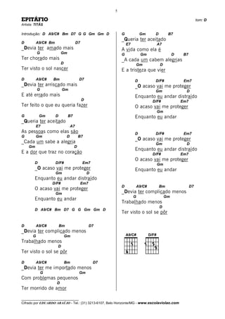 5

EPITÁFIO                                                                                                    tom: D
Artista: TITÃS

Introdução: D A9/C# Bm D7 G G Gm Gm D                        G            Gm    D        B7
                                                             _Queria ter aceitado
D        A9/C# Bm                      D7                        E7              A7
_Devia ter amado mais                                        A vida como ela é
           G              Gm                                 G            Gm                 D    B7
Ter chorado mais                                             _A cada um cabem alegrias
                          D                                           Gm            D
Ter visto o sol nascer                                       E a tristeza que vier
D        A9/C#     Bm                   D7                            D         D/F#              Em7
_Devia ter arriscado mais                                             _O acaso vai me proteger
           G              Gm                                                    Gm                 D
E até errado mais                                                     Enquanto eu andar distraído
                                            D                                  D/F#              Em7
Ter feito o que eu queria fazer                                       O acaso vai me proteger
                                                                                 Gm
G           Gm      D          B7                                     Enquanto eu andar
_Queria ter aceitado
         E7                       A7
As pessoas como elas são                                              D         D/F#              Em7
G        Gm                   D         B7
                                                                      _O acaso vai me proteger
_Cada um sabe a alegria                                                         Gm                 D
    Gm                              D
                                                                      Enquanto eu andar distraído
E a dor que traz no coração                                                    D/F#              Em7
                                                                      O acaso vai me proteger
        D           D/F#                    Em7                                  Gm
        _O acaso vai me proteger                                      Enquanto eu andar
                    Gm                          D
        Enquanto eu andar distraído
                   D/F#                     Em7
                                                             D        A9/C#         Bm                 D7
        O acaso vai me proteger
                    Gm                                       _Devia ter complicado menos
                                                                      G                 Gm
        Enquanto eu andar
                                                             Trabalhado menos
                                                                                    D
        D A9/C# Bm D7 G G Gm Gm D
                                                             Ter visto o sol se pôr

D        A9/C#          Bm                        D7
_Devia ter complicado menos
       G                      Gm
Trabalhado menos
                     D
Ter visto o sol se pôr

D        A9/C#                Bm                    D7
_Devia ter me importado menos
               G                        Gm
Com problemas pequenos
                     D
Ter morrido de amor

__________________________________
Cifrado por EDUARDO ARAÚJO - Tel.: (31) 3213-6107, Belo Horizonte/MG - www.escolaviolao.com
 