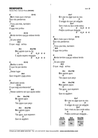 7

RESPOSTA                                                                                                        tom: D
Nando Reis / Samuel Rosa (SKANK)

D                                   D(+5)                                             Em7
_Bem mais que o tempo                                                 Em paz eu digo que eu sou
Que nós perdemos                                                            G                         D
G                                                                     O antigo do que vai adiante
_Ficou pra trás, também                                                                   Em7
    Bb9                                                               Sem mais eu fico onde estou
O que nos juntou                                                        G                        D        G_D   G G
                                                                      Prefiro continuar distante
D                        D(+5)                                                                   D        G_D   G G
_Ainda lembro que eu estava lendo
G                                                           D                                   D(+5)
_Só pra saber                                               _Bem mais que o tempo
            Bb9                                             Que nós perdemos
O que você achou                                            G
                                                            _Ficou pra trás, também
                Bm               Bm(7M)                         Bb9
          Dos versos que eu fiz                             O que nos juntou
            G                       D       G_D   G G
          E ainda espero resposta                           D                        D(+5)
                                    D       G_D   G G       _Ainda lembro que eu estava lendo
                                                            G
D                        D(+5)                              _Só pra saber
_Desfaz o vento                                                         Bb9
O que há por dentro                                         O que você achou
G
_Desse lugar                                                                Bm        Bm(7M)
                     Bb9                                              Dos versos seus
Que ninguém mais pisou                                                      G
                                                                      Tão meus que peço
D
_Você está vendo                                                            Bm        Bm(7M)
           D(+5)                                                      Nos versos meus
O que está acontecendo?                                                     G
G                                   Bb9                               Tão seus, que esperem
_Nesse caderno sei que ainda estão                                               D
                                                                      Que os aceitem
            Bm        Bm(7M)
          Os versos seus                                                                        Em7
                G                                                               Em paz eu digo que eu sou
          Tão meus que peço                                                           G                         D
                                                                                O antigo do que vai adiante
                Bm         Bm(7M)                                                                Em7
          Nos versos meus                                                       Sem mais eu fico onde estou
                G                                                                 G                        D
          Tão seus, que esperem                                                 Prefiro continuar distante...
                     D
          Que os aceitem



__________________________________
Cifrado por EDUARDO ARAÚJO - Tel.: (31) 3213-6107, Belo Horizonte/MG - www.escolaviolao.com
 