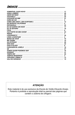 ÍNDICE
ADMIRÁVEL GADO NOVO ............................................................................................                         11
AINDA LEMBRO ............................................................................................................                29
AMOR DE ÍNDIO ............................................................................................................               20
AQUARELA ....................................................................................................................            24
CAÇADOR DE MIM .......................................................................................................                   21
CHÃO DE GIZ ................................................................................................................             2
COMO UMA ONDA ( ZEN-SURFISMO ) .......................................................................                                   12
DE REPENTE CALIFÓRNIA ..........................................................................................                         5
ESPANHOLA .................................................................................................................              22
EU SÓ QUERO UM XODÓ ............................................................................................                         17
EU TE DEVORO .............................................................................................................               16
FÁCIL ..............................................................................................................................     6
FAZ PARTE DO MEU SHOW ........................................................................................                           23
ÍNDIOS ............................................................................................................................      7
LEÃOZINHO O ...............................................................................................................              30
LINDA JUVENTUDE ......................................................................................................                   4
MANIA DE VOCÊ ...........................................................................................................                10
ME CHAMA ....................................................................................................................            14
NA ESTRADA ................................................................................................................              28
NÓS DOIS .......................................................................................................................         32
PAIS E FILHOS ..............................................................................................................             9
PAISAGEM DA JANELA ...............................................................................................                       19
SE ...................................................................................................................................   27
SOMOS QUEM PODEMOS SER ...................................................................................                               18
SOZINHO ........................................................................................................................         31
TEMPO REI ....................................................................................................................           26
TEMPOS MODERNOS ...................................................................................................                      3
TERCEIRA LÂMINA A ....................................................................................................                   13
VILA DO SOSSEGO ......................................................................................................                   15




                                                            ATENÇÃO
  Este material é de uso exclusivo da Escola de Violão Eduardo Araújo.
    Portanto é proibida a reprodução total ou parcial das páginas que
                      contém o sistema de cifragem.
 