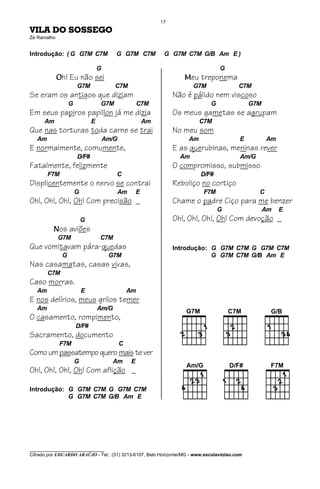 15
VILA DO SOSSEGO
Zé Ramalho


Introdução: ( G G7M C7M                  G G7M C7M              G G7M C7M G/B Am E )

                                  G                                                  G
             Oh! Eu não sei                                            Meu treponema
                      G7M                C7M                               G7M            C7M
Se eram os antigos que diziam                                       Não é pálido nem viscoso
                  G               G7M                 C7M                        G            G7M
Em seus papiros papillon já me dizia                                Os meus gametas se agrupam
      Am                      E                           Am                 C7M
Que nas torturas toda carne se trai                                 No meu som
   Am                                 Am/G                              Am                E          Am
E normalmente, comumente,                                           E as querubinas, meninas rever
                      D/F#                                            Am                  Am/G
Fatalmente, felizmente                                              O compromisso, submisso
        F7M                              C                                   D/F#
Displicentemente o nervo se contrai                                 Reboliço no cortiço
                      G                  Am           E                       F7M                C
Oh!, Oh!, Oh!, Oh! Com precisão _                                   Chame o padre Ciço para me benzer
                                                                                     G              Am    E
                          G                                         Oh!, Oh!, Oh!, Oh! Com devoção _
          Nos aviões
             G7M                  C7M
Que vomitavam pára-quedas                                           Introdução: G G7M C7M G G7M C7M
              G                        G7M                                      G G7M C7M G/B Am E
Nas casamatas, casas vivas,
        C7M
Caso morras.
   Am                     E                      Am
E nos delírios, meus grilos temer
   Am                             Am/G
O casamento, rompimento,
                      D/F#
Sacramento, documento
             F7M                             C
Como um passatempo quero mais te ver
                      G                 Am        E
Oh!, Oh!, Oh!, Oh! Com aflição _

Introdução: G G7M C7M G G7M C7M
            G G7M C7M G/B Am E




________________________________
Cifrado por EDUARDO ARAÚJO - Tel.: (31) 3213-6107, Belo Horizonte/MG - www.escolaviolao.com
 