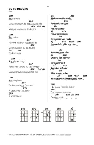 16
EU TE DEVORO
Djvan


D7M                                                          Bm                           A69
Teus sinais                                                  Tudo
                                                             Tudo o que Deus criou
                                                                             criou
                             Bm7                                                  G7M
Me confundem da cabeça aos pés                                           você
                                                             Pensando em você
                                   G7M   Em7 G/A                    Bm
Mas por dentro eu te devoro _                    _               Via
                                                             Fez Via Láctea
                                                             A69                 G7M
D7M                                                                 dinossau
                                                                         sauros
                                                             Fez os dinossauros
                                                                           Bm
Teu olhar
                          Bm7                                    pensar
                                                             Sem pensar em nada
                                                             A69
Não me diz exato quem tu és                                                      G7M     F#m7       G7M
                               G7M                           Fez a minha vida, e te deu _
                                                                         vida,
Mesmo assim eu te devoro
Em7          G/A                                                           Bm
Te devoraria                                                 Sem contar os dias
                                                                 contar
                                                             A69                 G7M
   D7M                                                                  morrer
                                                             Que me faz morrer
                                                                          Bm
A qualquer preço
                             Bm7
                                                                 saber
                                                             Sem saber de ti
                                                                   A69           G7M
Porque te ignoro ou te conheço
                               G7M        Em7 G/A
                                                             Jogado solidã
                                                             Jogado à solidão
                                                               ga         dão
                                                                           Bm
Quando chove ou quando faz frio _               _
                                                             Mas se quer saber
                                                                           9
                                                                         A6             G7M       F#m7    G7M
D7M
                                                             Se eu quero outra vida, não, não _
                                                                   quero       vida, não,
Noutro plano
                   Bm7
                                                             D7M
Te devoraria tal Caetano
                     G7M
                                                             _Eu quero mesmo é viver
                                                             Bm7
A Leonardo Di Caprio
C7(9)
                                                             Pra esperar, esperar
                                                                    G7M                Em7 G/A D7M
É um milagre
                                                             Devorar você ... _               _    _




              __ _ _ _
                                                                                           9
                   D7M             G7M               G/A                 C7(9)            A6
                                               III




________________________________
Cifrado por EDUARDO ARAÚJO - Tel.: (31) 3213-6107, Belo Horizonte/MG - www.escolaviolao.com
 