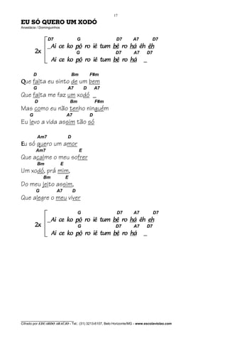 17

EU SÓ QUERO UM XODÓ
Anastácia / Dominguinhos


                   D7                   G                  D7      A7          D7
                   _Ai   ce ko pô ro iê tum bê ro há êh êh
         2x                             G                 D7        A7      D7
                    Ai ce ko pô ro iê tum bê ro há                        _

         D                         Bm           F#m
Que falta eu sinto de um bem
         G                     A7           D       A7
Que falta me faz um xodó _
         D                         Bm               F#m
Mas como eu não tenho ninguém
     G                         A7               D
Eu levo a vida assim tão só

             Am7               D
Eu só quero um amor
         Am7                            E
Que acalme o meu sofrer
             Bm            E
Um xodó, prá mim,
              Bm               E
Do meu jeito assim,
         G               A7         D
Que alegre o meu viver

                                        G                  D7       A7           D7
                   _Ai   ce ko pô ro iê tum bê ro há êh eh
         2x                             G                 D7        A7      D7
                    Ai ce ko pô ro iê tum bê ro há                        _




________________________________
Cifrado por EDUARDO ARAÚJO - Tel.: (31) 3213-6107, Belo Horizonte/MG - www.escolaviolao.com
 