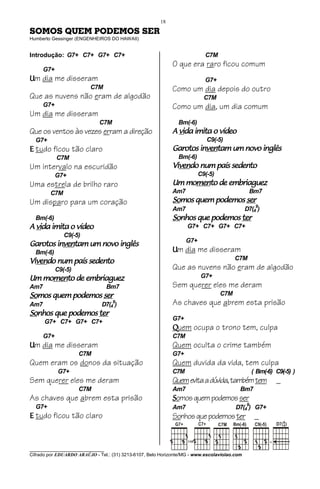 18

SOMOS QUEM PODEMOS SER
Humberto Gessinger (ENGENHEIROS DO HAWAII)


Introdução: G7+ C7+ G7+ C7+                                                C7M
                                                             O que era raro ficou comum
      G7+
Um dia me disseram                                                         G7+
                          C7M                                Como um dia depois do outro
Que as nuvens não eram de algodão                                          C7M
      G7+                                                    Como um dia, um dia comum
Um dia me disseram
                             C7M                               Bm(-6)
Que os ventos às vezes erram a direção                         vida
                                                             A vida imita o vídeo
  G7+                                                                       C9(-5)
E tudo ficou tão claro                                               inven
                                                                       ventam
                                                             Garotos inventam um novo inglês
            C7M                                                Bm(-6)
Um intervalo na escuridão                                    Vivendo
                                                             Vivendo num país sedento
                                                               ven
            G7+                                                          C9(-5)
Uma estrela de brilho raro                                      momen
                                                                  mento
                                                             Um momento de embriaguez
        C7M                                                  Am7                               Bm7
Um disparo para um coração                                   Somos
                                                             Somos quem podemos ser
                                                             Am7                              D7(49)
  Bm(-6)                                                     Sonhos
                                                             Sonhos que podemos ter
                                                                        podemos
  vida
A vida imita o vídeo                                               G7+ C7+ G7+ C7+
               C9(-5)
                                                                   G7+
        inven
          ventam
Garotos inventam um novo inglês
  Bm(-6)                                                     Um dia me disseram
Vivendo                                                                                 C7M
Vivendo num país sedento
  ven
            C9(-5)                                           Que as nuvens não eram de algodão
   momen
     mento
Um momento de embriaguez                                                  G7+
Am7                                Bm7                       Sem querer eles me deram
Somos
Somos quem podemos ser                                                            C7M
Am7
                                    9
                               D7(4 )                        As chaves que abrem esta prisão
Sonhos
Sonhos que podemos ter
           podemos
                                                             G7+
      G7+ C7+ G7+ C7+
                                                             Quem ocupa o trono tem, culpa
      G7+                                                    C7M
Um dia me disseram                                           Quem oculta o crime também
                     C7M                                     G7+
Quem eram os donos da situação                               Quem duvida da vida, tem culpa
             G7+                                             C7M                                ( Bm(-6) C9(-5) )
Sem querer eles me deram                                     Quem evita a dúvida, também tem             _
                     C7M                                     Am7                          Bm7
As chaves que abrem esta prisão                              Somos quem podemos ser
  G7+                                                        Am7                        D7(49) G7+
E tudo ficou tão claro                                       Sonhos que podemos ter              _
                                                                                                             9
                                                                                                             4




________________________________
Cifrado por EDUARDO ARAÚJO - Tel.: (31) 3213-6107, Belo Horizonte/MG - www.escolaviolao.com
 
