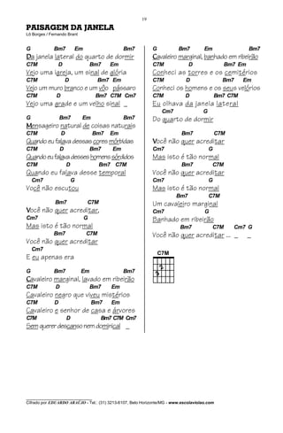 19

PAISAGEM DA JANELA
Lô Borges / Fernando Brant


G             Bm7          Em                  Bm7           G           Bm7          Em                 Bm7
Da janela lateral do quarto de dormir                        Cavaleiro marginal, banhado em ribeirão
C7M             D                   Bm7   Em                 C7M              D                 Bm7 Em
Vejo uma igreja, um sinal de glória                          Conheci as torres e os cemitérios
C7M                   D               Bm7 Em                 C7M             D                 Bm7     Em
Vejo um muro branco e um vôo pássaro                         Conheci os homens e os seus velórios
C7M            D                     Bm7 C7M Cm7             C7M             D               Bm7 C7M
Vejo uma grade e um velho sinal _                            Eu olhava da janela lateral
                                                                 Cm7                 G
G                 Bm7          Em              Bm7           Do quarto de dormir
Mensageiro natural de coisas naturais
C7M                D                Bm7   Em                               Bm7               C7M
Quando eu falava dessas cores mórbidas                       Você não quer acreditar
C7M               D                 Bm7   Em                 Cm7                         G
Quando eu falava desses homens sórdidos                      Mas isto é tão normal
C7M                    D              Bm7 C7M                              Bm7            C7M
Quando eu falava desse temporal                              Você não quer acreditar
    Cm7                    G                                 Cm7                         G
Você não escutou                                             Mas isto é tão normal
                                                                        Bm7              C7M
              Bm7               C7M                          Um cavaleiro marginal
Você não quer acreditar,                                     Cm7                      G
Cm7                             G                            Banhado em ribeirão
Mas isto é tão normal                                                     Bm7             C7M      Cm7 G
             Bm7                C7M                          Você não quer acreditar ... _               _
Você não quer acreditar
    Cm7
E eu apenas era
G             Bm7              Em              Bm7
Cavaleiro marginal, lavado em ribeirão
C7M           D                     Bm7   Em
Cavaleiro negro que viveu mistérios
C7M           D                     Bm7   Em
Cavaleiro e senhor de casa e árvores
C7M                    D              Bm7 C7M Cm7
Sem querer descanso nem dominical _




________________________________
Cifrado por EDUARDO ARAÚJO - Tel.: (31) 3213-6107, Belo Horizonte/MG - www.escolaviolao.com
 