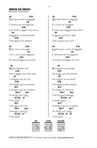 20

AMOR DE ÍNDIO
Beto Guedes / Ronaldo Bastos


D9                             G7M                           D9                            G7M
Tudo que move é sagrado                                      Sim todo amor é sagrado
                         D9                                                         D9
E remove as montanhas                                        E o fruto do trabalho
                   G7M                                                           G7M
Com todo cuidado meu amor                                    É mais que sagrado meu amor
     D9                                                         D9
Enquanto a chama arder                                       A massa que faz o pão
          G7M                                                         G7M
Todo dia te ver passar                                       Vale a luz do seu suor

D9                      G7M                                  D9                                 G7M
Tudo viver a teu lado                                        Lembra que o sono é sagrado
                          D9                                                               D9
Com o arco da promessa                                       E alimenta de horizontes
                 G7M                                                             G7M
No azul pintado pra durar                                    O tempo acordado de viver

 D9                                                                  D9
Abelha fazendo mel                                           No inverno te proteger
          G7M                                                        G7M
Vale o tempo que não voou                                    No verão sair pra pescar
      D9                                                             D9
A estrela caiu do céu                                        No outono te conhecer
          G7M                                                        G7M
Um pedido que se pensou                                      Primavera poder gostar
          Bm7                                                        Bm7
O destino que se cumpriu                                     No estio me derreter
          F#m7          Bm7                                               F#m7         Bm7
De sentir seu calor                                          Prá na chuva dançar
          Em7(9)   A7                                                     Em7(9) A7
E ser todo         _                                         E andar junto _
          Bm7                                                        Bm7
Todo dia é de viver                                          O destino que se cumpriu
          F#m7         Bm7                                            F#m7           Bm7
Para ser o que for                                           De sentir seu calor
          Em7(9) A7                                                  Em7(9) A7 D9
E ser tudo _                                                 E ser tudo _              _




________________________________
Cifrado por EDUARDO ARAÚJO - Tel.: (31) 3213-6107, Belo Horizonte/MG - www.escolaviolao.com
 
