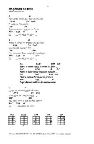 21

CAÇADOR DE MIM
Magrão / Luiz Carlos Sá


G                                D
Por tanto amor, por tanta emoção
    D7(4)                      Em Em/D
A vida me fez assim                  _
C7M                       G/B
Doce ou atroz, manso ou feroz
Am7         D7(4)     G                    D
Eu          __caçador de mim. _

G                               D
Preso a canções, entregue a paixões
       D7(4)                    Em       Em/D
Que nunca tiveram fim _
C7M                                      G/B
Vou me encontrar longe do meu lugar
Am7         D7(4)     G                    Eb º
Eu          __caçador de mim. _

                 Em                            Em/D           C7M       G/B
                 Nada a temer senão o correr da luta _
                 Nada         senão             luta
                 Am7                       D7(4)              G        Eb º
                 Nada a fazer senão esquecer o medo _
                 Nada         senão            medo
                 Em                        Em/D              C7M      G/B
                 Abrir o peito a força numa procura _
                                 força      procu
                                               cura
                 Am7                       D7(4)                  G
                 Fugir
                 Fugir das armadilhas da mata escura
                           armadi
                               dilhas         escu
                                                cura

G                          D
Longe se vai sonhando demais
       D7(4)                         Em        Em/D
Mas onde se chega assim _
C7M                             G/B
Vou descobrir o que me faz sentir
Am7         D7(4)     G
Eu          __caçador de mim.




________________________________
Cifrado por EDUARDO ARAÚJO - Tel.: (31) 3213-6107, Belo Horizonte/MG - www.escolaviolao.com
 