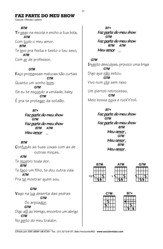 23

FAZ PARTE DO MEU SHOW
Cazuza / Renato Ladeira


    B7M                                                                    B7+
Te pego na escola e encho a tua bola,                                    parte
                                                                     Faz parte do meu show
       A7M                                                                 G7M
Com todo o meu amor.                                                     parte
                                                                     Faz parte do meu show
   B7M                                                                        B7M      A7M
Te levo pra festa e testo o teu sexo,                                    amor
                                                                     Meu amor          _
      A7M
Com ar de professor.                                           G7M
                                                             Invento desculpas, provoco uma briga
           G7M                                                            C7M
Faço promessas malucas tão curtas                            Digo que não estou.
                           C7M                                            G7M
Quanto um sonho bom.                                         Vivo num clip sem nexo
                G7M
Se eu te escondo a verdade, baby                             Um pierrot-retrocesso,
                     C7M                                                      C7M
É pra te proteger da solidão.                                Meio bossa nova e rock’n’roll.

               B7+                                                         B7+
            parte
        Faz parte do meu show                                            parte
                                                                     Faz parte do meu show
              G7M                                                          G7M
            parte
        Faz parte do meu show                                            parte
                                                                     Faz parte do meu show
                 B7M       A7M                                                        B7M
            amor
        Meu amor          _                                                      amor
                                                                             Meu amor ,
                                                                                      G7M

    B7M
                                                                                 amor
                                                                             Meu amor ,
                                                                                      B7M
Confundo as tuas coxas com as de
                                                                                 amor
                                                                             Meu amor .
                outras moças,
    A7M
Te mostro toda dor.
    B7M
Te faço um filho, te dou outra vida
      A7M
Pra te mostrar quem sou.

            G7M
Vago na lua deserta das pedras
                     C7M
        Do arpoador.
       G7M
Digo alô ao inimigo, encontro um abrigo
    C7M
No peito do meu traidor.
________________________________
Cifrado por EDUARDO ARAÚJO - Tel.: (31) 3213-6107, Belo Horizonte/MG - www.escolaviolao.com
 