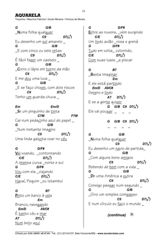 24
AQUARELA
Toquinho / Maurício Fabrízio / Guido Moreira / Vinícius de Morais


G                            G/B                                    G                       D/F#
_Numa folha qualquer                                                Entre as nuvens, _vem surgindo
                          C9                 D7(49)                       C/E           D7(49)
Eu desenho um sol amarelo _                                         Um lindo avião _rosa e grená
G                                  G/B                              G                 D/F#
_E com cinco ou seis retas                                          Tudo em volta_ colorindo,
               C9                        D7(49)                     C/E                  D7(49)
É fácil fazer um castelo _                                          Com suas luzes _a piscar
G                            G/B
_Corro o lápis em torno da mão                                      G                 B7
                                     9
          C9                   D7(4 )                               _Basta imaginar
E me dou uma luva _                                                                   Em
G                      G/B                                          E ele está partindo
_E se faço chover, com dois riscos                                      Em/D    A9/C#
           C9                            D7(49)                     Sereno e lindo
Tenho um guarda chuva _                                                          A7
                                                                                                 9
                                                                                            D7(4 )
                                                                    E se a gente quiser
Em                                Em/D                                           G      G/B C9 D7(49)
_Se um pinguinho de tinta                                           Ele vai pousar _             _     _
                     C7M                              F7M
Cai num pedacinho azul do papel _                                                G      G/B C9 D7(4 )
                                                                                                           9

G                              G/B                                               _      _        _     _
_Num instante imagino
                                                  9
                     C9                     D7(4 )                  G                        G/B
Uma linda gaivota voar no céu                                       _Numa folha qualquer
                                                                                        C9                        D7(49)
G                    D/F#                                           Eu desenho um navio de partida_
Vai voando, _contornando                                            G                            G/B
    C/E                   D7(49)                                    _Com alguns bons amigos
A imensa curva _norte e sul                                                       C9
                                                                                                                   9
                                                                                                               D7(4 )
G                   D/F#                                            Bebendo de bem com a vida _
Vou com ela _viajando                                               G                            G/B
C/E                     D7(49)                                      _De uma América a outra
Havaí, Pequim _ou Istambul                                                        C9                            D7(4 )
                                                                                                                        9

                                                                    Consigo passar num segundo _
G                            B7                                     G                                G/B
Pinto um barco à vela                                               _Giro um simples compasso
                                                                                                                            9
                     Em                                                                     C9                    D7(4 )
Branco, navegando                                                   E num círculo eu faço o mundo _
    Em/D               A9/C#
É tanto céu e mar                                                                (continua)
A7                  D7(49)
Num beijo azul
________________________________
Cifrado por EDUARDO ARAÚJO - Tel.: (31) 3213-6107, Belo Horizonte/MG - www.escolaviolao.com
 