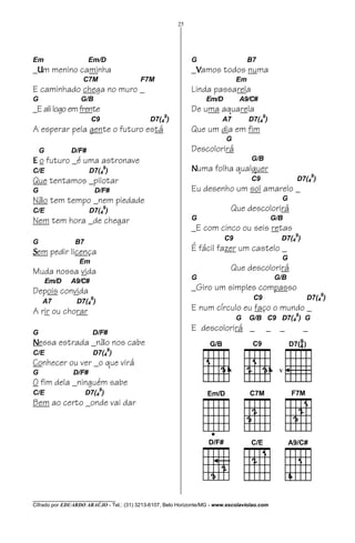 25




Em                    Em/D                                   G                     B7
_Um menino caminha                                           _Vamos todos numa
                   C7M                   F7M                                  Em
E caminhado chega no muro _                                  Linda passarela
G                 G/B                                             Em/D         A9/C#
_E ali logo em frente                                        De uma aquarela
                       C9                    D7(49)                      A7        D7(49)
A esperar pela gente o futuro está                           Que um dia em fim
                                                                          G
    G          D/F#                                          Descolorirá
E o futuro _é uma astronave                                                         G/B
C/E                   D7(4 )
                                9                            Numa folha qualquer
Que tentamos _pilotar                                                               C9              D7(49)
G                          D/F#                              Eu desenho um sol amarelo _
Não tem tempo _nem piedade                                                                      G
C/E                   D7(4 )
                                9                                           Que descolorirá
Nem tem hora _de chegar                                      G                                G/B
                                                             _E com cinco ou seis retas
                                                                         C9                     D7(49)
G               B7
Sem pedir licença                                            É fácil fazer um castelo _
                                                                                                G
                  Em
Muda nossa vida                                                             Que descolorirá
                                                             G                                G/B
        Em/D   A9/C#
Depois convida                                               _Giro um simples compasso
                                                                                                             9
                       9                                                             C9                  D7(4 )
    A7          D7(4 )
A rir ou chorar                                              E num círculo eu faço o mundo _
                                                                                                    9
                                                                              G    G/B C9 D7(4 ) G

G                      D/F#
                                                             E descolorirá _              _     _        _
Nessa estrada _não nos cabe
C/E                    D7(49)
Conhecer ou ver _o que virá
G              D/F#
O fim dela _ninguém sabe
                            9
C/E                  D7(4 )
Bem ao certo _onde vai dar




________________________________
Cifrado por EDUARDO ARAÚJO - Tel.: (31) 3213-6107, Belo Horizonte/MG - www.escolaviolao.com
 