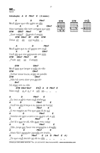 27
SE...
Djavan


Introdução: A            D   F#m7         E       ( 2 vezes )

         A                       D                F#m7
Você disse que não sabe se não
               A                              D                C#m7
Mas também não tem certeza que sim
D7M          G#m7        F#m7                     B7
_Quer saber?             Quando é assim
         D7M C#m7            B7          D7M          G7M
Deixa vir          do        coração _

         A                           D                     F#m7
Você sabe que eu só penso em você
         A                   D                         C#m7
Você diz que vive pensando em mim
D7M       G#m7 F#m7                      B7
_Pode ser            se          é assim

         D7M                          C#m7
Você tem que largar a mão do não
D7M                                  C#m7
_Soltar essa louca, arder de paixão
D7M                                      C#m7
_Não há como doer pra decidir
         Bm7
Só dizer sim ou não
                                                  9
         D7M C#m7 Bm7                     E7(4 ) A             D F#m7 E
Mas você           a d o r a um se... _ _                                     _

A                D                    F#m7                 E
_Eu levo a sério mas você disfarça
A              D                          F#m7                      E
_Você me diz à beça e eu nessa de horror
A            D                            F#m7                  E
_E me remete ao frio que vem lá do sul
A                    D                            F#m7                   E
_Insiste em zero a zero e eu quero um a um
A              D                         F#m7                   E
_Sei lá o que te dá, não quer meu calor
A                    D                            F#m7                   E
_São Jorge por favor me empresta o dragão
A                    D                    F#m7                      E
_Mais fácil aprender japonês em braile_
A                D                   F#m7              E       (A   D        F#m7   E   A)
_Do que você decidir se dá ou não _ _                                    _          _ _
________________________________
Cifrado por EDUARDO ARAÚJO - Tel.: (31) 3213-6107, Belo Horizonte/MG - www.escolaviolao.com
 