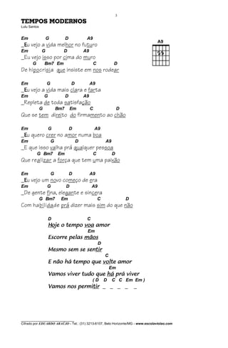3
TEMPOS MODERNOS
Lulu Santos


Em                G             D            A9
_Eu vejo a vida melhor no futuro
Em            G             D               A9
_Eu vejo isso por cima do muro
       G          Bm7 Em                          C            D
De hipocrisia que insiste em nos rodear

Em                G                 D            A9
_Eu vejo a vida mais clara e farta
Em                G             D           A9
_Repleta de toda satisfação
              G           Bm7       Em           C                 D
Que se tem direito do firmamento ao chão

Em                    G             D                A9
_Eu quero crer no amor numa boa
Em                    G                 D                 A9
_E que isso valha prá qualquer pessoa
           G Bm7          Em                      C            D
Que realizar a força que tem uma paixão

Em                    G             D            A9
_Eu vejo um novo começo de era
Em                G             D                A9
_De gente fina, elegante e sincera
              G Bm7        Em                         C                D
Com habilidade prá dizer mais sim do que não

                      D                      C
                      Hoje o tempo voa amor
                                             Em
                      Escorre pelas mãos
                                                      D
                                   sentir
                      Mesmo sem se sentir
                                                          C
                                         volte
                      E não há tempo que volte amor
                                                              Em
                      Vamos viver tudo que há prá viver
                                                  (D      D    C C Em Em )
                      Vamos nos permitir _ _ _ _
                                permitir                                   _




________________________________
Cifrado por EDUARDO ARAÚJO - Tel.: (31) 3213-6107, Belo Horizonte/MG - www.escolaviolao.com
 