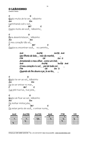 30

O LEÃOZINHO
Caetano Veloso


C                                G
Gosto muito de te ver_ leãozinho
Am                               Em
Caminhando sob o sol_
F                            Bb7              C
Gosto muito de você_ leãozinho_

C                            G
Para desentristecer_ leãozinho
Am                               Em
O meu coração tão só_
F                                    Bb7                  C
Basta eu encontrar você_ no caminho_

                 Am9                       Am(7M)                  Am7(9) Am6
                 Um filhote de leão__ raio da manhã_                        _
                 F7M                                C/E                 Dm G
                 Arrastando o meu olhar_ como um ímã_                       _
                 Am9                            Am(7M)                  Am7(9) Am6
                 O meu coração é o sol__ pai de toda cor_                       _
                 F7M                                  C/E          Dm G
                 Quando ele lhe doura a pe_le ao léu_
                 Quando                                                 _

C                            G
Gosto te ver ao sol_ leãozinho
Am                                   Em
De te ver entrar no mar_
F                      Bb7            C
Tua pele tua luz_ tua juba_

C                                G
Gosto de ficar ao sol_ leãozinho
Am                               Em
De molhar minha juba_
F                                  Bb7                    C
De estar perto de você_ e entrar numa_




________________________________
Cifrado por EDUARDO ARAÚJO - Tel.: (31) 3213-6107, Belo Horizonte/MG - www.escolaviolao.com
 