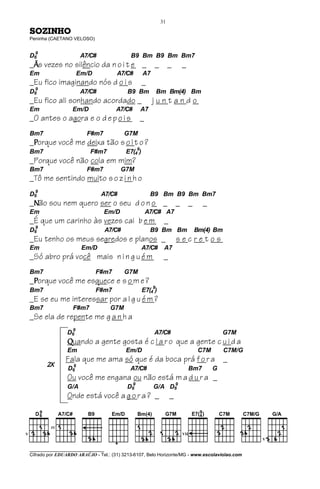 31

SOZINHO
Peninha (CAETANO VELOSO)


 9
D6                     A7/C#                B9 Bm B9 Bm Bm7
_Ãs vezes no silêncio da n o i t e _                     _        _       _
Em                    Em/D            A7/C#         A7
_Eu fico imaginando nós d o i s                     _
 9
D6                     A7/C#               B9 Bm         Bm Bm(4) Bm
_Eu fico ali sonhando acordado _                         juntando
Em                Em/D                A7/C#      A7
_O antes o agora e o d e p o i s                 _
Bm7                      F#m7              G7M
_Porque você me deixa tão s o l t o ?
Bm7                       F#m7             E7(49)
_Porque você não cola em mim?
Bm7                      F#m7          G7M
_Tô me sentindo muito s o z i n h o
  9
D6                             A7/C#                    B9 Bm B9 Bm Bm7
_Não sou nem quero ser o seu d o n o _                                _       _     _
Em                              Em/D                 A7/C# A7
_É que um carinho às vezes cai b e m                          _
 9
D6                                 A7/C#                B9 Bm Bm                  Bm(4) Bm
_Eu tenho os meus segredos e planos _                                 secretos
Em                     Em/D                         A7/C#     A7
_Só abro prá você mais n i n g u é m                          _
Bm7                          F#m7          G7M
_Porque você me esquece e s o m e ?
Bm7                          F#m7                   E7(49)
_E se eu me interessar por a l g u é m ?
Bm7               F#m7              G7M
_Se ela de repente me g a n h a
                  9
                D6                                       A7/C#                               G7M
                Quando a gente gosta é c l a r o que a gente c u i d a
                Em                         Em/D                                    C7M       C7M/G
               Fala que me ama só que é da boca prá f o r a _
       2X        9
                D6                          A7/C#                             Bm7        G
                Ou você me engana ou não está m a d u r a _
                                            9                 9
                G/A                        D6            G/A D6
                Onde está você a g o r a ? _                      _




________________________________
Cifrado por EDUARDO ARAÚJO - Tel.: (31) 3213-6107, Belo Horizonte/MG - www.escolaviolao.com
 