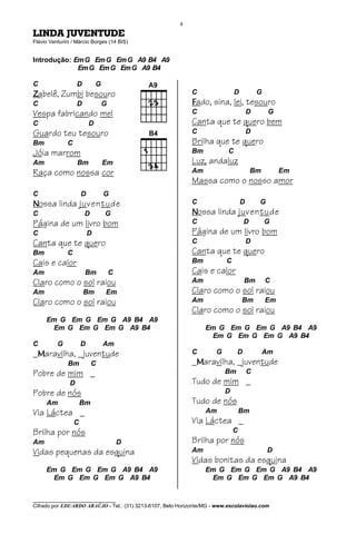 4
LINDA JUVENTUDE
Flávio Venturini / Márcio Borges (14 BIS)


Introdução: Em G Em G Em G A9 B4 A9
             Em G Em G Em G A9 B4

C                  D          G
Zabelê, Zumbi besouro                                        C                 D           G
C                  D              G                          Fado, sina, lei, tesouro
Vespa fabricando mel                                         C                         D       G
C                         D                                  Canta que te quero bem
Guardo teu tesouro                                           C                         D
Bm            C                                              Brilha que te quero
Jóia marrom                                                  Bm            C
Am                 Bm             Em                         Luz, andaluz
Raça como nossa cor                                          Am                        Bm           Em
                                                             Massa como o nosso amor
C                     D           G
Nossa linda juventude                                        C                     D       G
C                      D          G                          Nossa linda juventude
Página de um livro bom                                       C                     D           G
C                         D                                  Página de um livro bom
Canta que te quero                                           C                         D
Bm            C                                              Canta que te quero
Cais e calor                                                 Bm           C
Am                     Bm             C                      Cais e calor
Claro como o sol raiou                                       Am                    Bm          C
Am                     Bm         Em                         Claro como o sol raiou
Claro como o sol raiou                                       Am                    Bm          Em
                                                             Claro como o sol raiou
     Em G Em G Em G A9 B4 A9
      Em G Em G Em G A9 B4                                        Em G Em G Em G A9 B4 A9
                                                                   Em G Em G Em G A9 B4
C         G           D           Am
_Maravilha, _juventude                                       C        G        D            Am
               Bm          C                                 _Maravilha, _juventude
Pobre de mim _                                                            Bm           C
               D                                             Tudo de mim _
Pobre de nós                                                              D
     Am               Bm                                     Tudo de nós
Via Láctea _                                                      Am              Bm
                  C                                          Via Láctea _
Brilha por nós                                                                C
Am                                        D                  Brilha por nós
Vidas pequenas da esquina                                    Am                                D
                                                             Vidas bonitas da esquina
     Em G Em G Em G A9 B4 A9                                      Em G Em G Em G A9 B4 A9
      Em G Em G Em G A9 B4                                         Em G Em G Em G A9 B4


________________________________
Cifrado por EDUARDO ARAÚJO - Tel.: (31) 3213-6107, Belo Horizonte/MG - www.escolaviolao.com
 