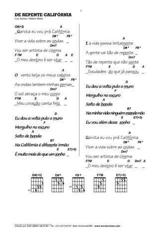 5
DE REPENTE CALIFÓRNIA
Lulu Santos / Nelson Motta


G#(+5)                                     A
_Garota eu vou prá Califórnia
                                   D# º           F# º
                                                                                              A
Viver a vida sobre as ondas _                                    E a vida passa lentamente
                                 Dm7
                                                                                                  D# º         F# º
Vou ser artista de cinema                                        A gente vai tão de repente _
F 7M               E                  D         A     E
                                                                                                       Dm7
_O meu destino é ser star _ _                                    Tão de repente que não sente
                                                                 F7M            E                          D          A
                                            A                    _Saudades do que já passou _
O vento beija os meus cabelos
                                           D# º       F# º
                                                                                                   D
As ondas lambem minhas pernas_                                                         muro
                                                                 Eu dou a volta pulo o muro
                                 Dm7
                                                                                      F
O sol abraça o meu corpo                                                     escu
                                                                               curo
                                                                 Mergulho no escuro
F7M                E                  D         A                          A
_Meu coração canta feliz _                                                banda
                                                                 Salto de banda
                                                                                                    B7
                                      D                                                manda
                                                                 Na minha vida ninguém manda não
                      muro
Eu dou a volta pulo o muro                                                                    E            E7(+5)
                             F                                   Eu vou além desse sonho _
                                                                                   sonho
            escu
              curo
Mergulho no escuro
               A                                                                                       A
         banda
Salto de banda                                                   Garota eu vou prá Califórnia
                                 B7
                                                                                                  D# º          F# º
                diferen
                    rente
Na Califórnia é diferente irmão
                                       E            E7(+5)
                                                                 Viver a vida sobre as ondas _
                                                                                              Dm7
É muito mais do que um sonho _
                       sonho
                                                                 Vou ser artista de cinema
                                                                 F7M           E                    D      Dm7 A
                                                                 _O meu destino é ser star _                          _




________________________________
Cifrado por EDUARDO ARAÚJO - Tel.: (31) 3213-6107, Belo Horizonte/MG - www.escolaviolao.com
 