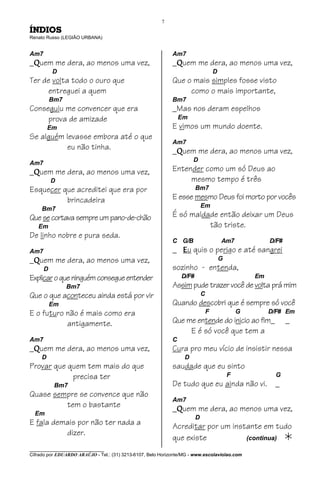 7
ÍNDIOS
Renato Russo (LEGIÃO URBANA)


Am7                                                          Am7
_Quem me dera, ao menos uma vez,                             _Quem me dera, ao menos uma vez,
          D                                                                         D
Ter de volta todo o ouro que                                 Que o mais simples fosse visto
     entreguei a quem                                             como o mais importante,
          Bm7                                                Bm7
Conseguiu me convencer que era                               _Mas nos deram espelhos
     prova de amizade                                            Em
         Em                                                  E vimos um mundo doente.
Se alguém levasse embora até o que
                                                             Am7
          eu não tinha.                                      _Quem me dera, ao menos uma vez,
                                                                      D
Am7
_Quem me dera, ao menos uma vez,                             Entender como um só Deus ao
          D                                                       mesmo tempo é três
Esquecer que acreditei que era por                                      Bm7

          brincadeira                                        E esse mesmo Deus foi morto por vocês
                                                                            Em
     Bm7
Que se cortava sempre um pano-de-chão                        É só maldade então deixar um Deus
   Em                                                                  tão triste.
De linho nobre e pura seda.
                                                             C G/B                      Am7              D/F#
Am7                                                          _ Eu quis o perigo e até sangrei
_Quem me dera, ao menos uma vez,                                                        G
      D                                                      sozinho - entenda,
Explicar o que ninguém consegue entender                         D/F#                               Em
                Bm7                                          Assim pude trazer você de volta prá mim
Que o que aconteceu ainda está por vir                                      C
          Em                                                 Quando descobri que é sempre só você
E o futuro não é mais como era                                                  F               G        D/F# Em
           antigamente.                                      Que me entende do inicio ao fim_                   _
                                                                  E é só você que tem a
Am7                                                          C
_Quem me dera, ao menos uma vez,                             Cura pro meu vício de insistir nessa
     D                                                            D
Provar que quem tem mais do que                              saudade que eu sinto
            precisa ter                                                                     F              G
           Bm7                                               De tudo que eu ainda não vi.                 _
Quase sempre se convence que não
                                                             Am7
         tem o bastante                                      _Quem me dera, ao menos uma vez,
  Em
                                                                        D
E fala demais por não ter nada a                             Acreditar por um instante em tudo
          dizer.
                                                             que existe           (continua)
________________________________
Cifrado por EDUARDO ARAÚJO - Tel.: (31) 3213-6107, Belo Horizonte/MG - www.escolaviolao.com
 