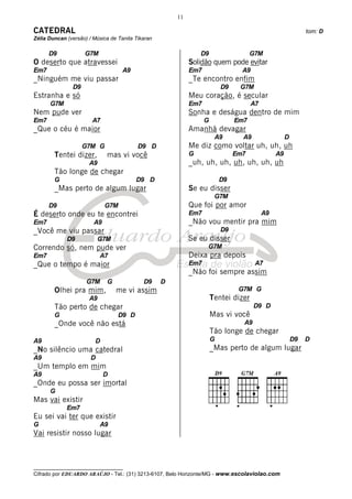11

CATEDRAL                                                                                                      tom: D
Zélia Duncan (versão) / Música de Tanita Tikaran

      D9            G7M                                         D9                   G7M
O deserto que atravessei                                    Solidão quem pode evitar
Em7                                 A9                      Em7                  A9
_Ninguém me viu passar                                      _Te encontro enfim
               D9                                                         D9    G7M
Estranha e só                                               Meu coração, é secular
      G7M                                                   Em7                       A7
Nem pude ver                                                Sonha e deságua dentro de mim
Em7                    A7                                         G            Em7
_Que o céu é maior                                          Amanhã devagar
                                                                       A9        A9                  D
                    G7M G                 D9 D              Me diz como voltar uh, uh, uh
        Tentei dizer,        mas vi você                    G                  Em7              A9
                      A9                                    _uh, uh, uh, uh, uh, uh, uh
        Tão longe de chegar
        G                                D9 D                             D9
        _Mas perto de algum lugar                           Se eu disser
                                                                       G7M
      D9                     G7M                            Que foi por amor
É deserto onde eu te encontrei                              Em7                            A9
Em7                     A9                                  _Não vou mentir pra mim
_Você me viu passar                                                       D9
             D9            G7M                              Se eu disser
Correndo só, nem pude ver                                         G7M
Em7                        A7                               Deixa pra depois
_Que o tempo é maior                                        Em7                        A7
                                                            _Não foi sempre assim
                     G7M     G              D9     D
        Olhei pra mim,           me vi assim                                    G7M G
                      A9                                              Tentei dizer
        Tão perto de chegar                                                           D9 D
        G                         D9 D                                Mas vi você
        _Onde você não está                                                      A9
                                                                      Tão longe de chegar
A9                       D                                            G                                  D9   D
_No silêncio uma catedral                                             _Mas perto de algum lugar
A9                     D
_Um templo em mim
A9                           D
_Onde eu possa ser imortal
      G
Mas vai existir
             Em7
Eu sei vai ter que existir
G                          A9
Vai resistir nosso lugar



__________________________________
Cifrado por EDUARDO ARAÚJO - Tel.: (31) 3213-6107, Belo Horizonte/MG - www.escolaviolao.com
 