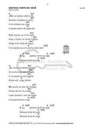 18

GOSTAVA TANTO DE VOCÊ                                                                         tom: G
Edson Trindade

G                                    Am7
_Não sei porque você se foi
                                     Bm7
Quantas saudades eu senti
                          Am7
E de tristezas vou viver
                            G
E aquele adeus não pude dar

                                    Am7
Você marcou na minha vida
                                          Bm7
Viveu, morreu na minha história
                                    Am7
Chego a ter medo do futuro
                                                             9
                             G                          D7(4 )
E da solidão que em minha porta bate

                                9                                     9    V
                      G   D7(4 )                             G    D7(4 )
                 E eu               gostava tanto de você
                                                        9
                                                G   D7(4 )
                 Gostava tanto de você

G                            Am7
_Eu corro, fujo desta sombra
                                    Bm7
Em sonho vejo este passado
                            Am7
E na parede do meu quarto
                  G
Ainda está o seu retrato

                                       Am7
Não quero ver pra não lembrar
                             Bm7
Pensei até em me mudar
                                     Am7
Lugar qualquer que não exista
                                          9
                             G       D7(4 )
O pensamento em você

                                9                                     9
                      G   D7(4 )                             G    D7(4 )
                 E eu               gostava tanto de você
                                                        9
                                                G   D7(4 )
                 Gostava tanto de você
                                                G
                 Gostava tanto de você

__________________________________
Cifrado por EDUARDO ARAÚJO - Tel.: (31) 3213-6107, Belo Horizonte/MG - www.escolaviolao.com
 