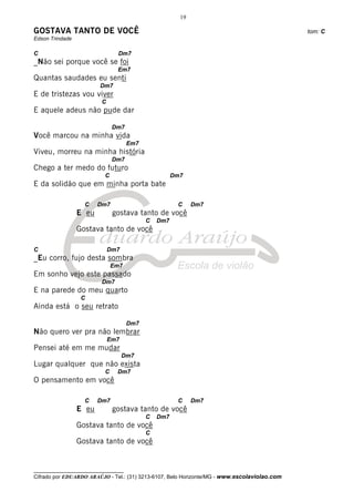 19

GOSTAVA TANTO DE VOCÊ                                                                         tom: C
Edson Trindade

C                              Dm7
_Não sei porque você se foi
                               Em7
Quantas saudades eu senti
                         Dm7
E de tristezas vou viver
                         C
E aquele adeus não pude dar

                              Dm7
Você marcou na minha vida
                                     Em7
Viveu, morreu na minha história
                              Dm7
Chego a ter medo do futuro
                          C                          Dm7
E da solidão que em minha porta bate

                   C    Dm7                           C     Dm7
                 E eu         gostava tanto de você
                                           C   Dm7
                 Gostava tanto de você

C                            Dm7
_Eu corro, fujo desta sombra
                              Em7
Em sonho vejo este passado
                         Dm7
E na parede do meu quarto
                  C
Ainda está o seu retrato

                                     Dm7
Não quero ver pra não lembrar
                             Em7
Pensei até em me mudar
                                   Dm7
Lugar qualquer que não exista
                          C    Dm7
O pensamento em você

                   C    Dm7                           C     Dm7
                 E eu         gostava tanto de você
                                           C   Dm7
                 Gostava tanto de você
                                           C
                 Gostava tanto de você


__________________________________
Cifrado por EDUARDO ARAÚJO - Tel.: (31) 3213-6107, Belo Horizonte/MG - www.escolaviolao.com
 