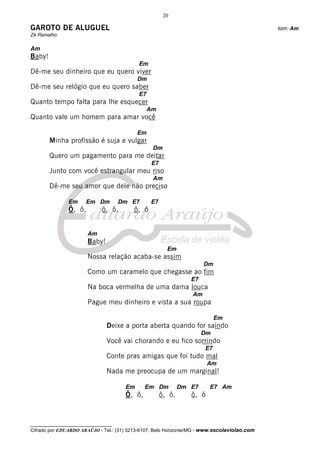 20

GAROTO DE ALUGUEL                                                                             tom: Am
Zé Ramalho

Am
Baby!
                                            Em
Dê-me seu dinheiro que eu quero viver
                                           Dm
Dê-me seu relógio que eu quero saber
                                            E7
Quanto tempo falta para lhe esquecer
                                                 Am
Quanto vale um homem para amar você

                                           Em
        Minha profissão é suja e vulgar
                                                  Dm
        Quero um pagamento para me deitar
                                                  E7
        Junto com você estrangular meu riso
                                                  Am
        Dê-me seu amor que dele não preciso

               Em      Em Dm         Dm E7       E7
               Ô, ô,         ô, ô,        ô, ô


                       Am
                       Baby!
                                                         Em
                       Nossa relação acaba-se assim
                                                                       Dm
                       Como um caramelo que chegasse ao fim
                                                                  E7
                       Na boca vermelha de uma dama louca
                                                                  Am
                       Pague meu dinheiro e vista a sua roupa

                                                                            Em
                               Deixe a porta aberta quando for saindo
                                                                       Dm
                               Você vai chorando e eu fico sorrindo
                                                                       E7
                               Conte pras amigas que foi tudo mal
                                                                         Am
                               Nada me preocupa de um marginal!

                                      Em      Em Dm            Dm E7     E7 Am
                                      Ô, ô,            ô, ô,      ô, ô



__________________________________
Cifrado por EDUARDO ARAÚJO - Tel.: (31) 3213-6107, Belo Horizonte/MG - www.escolaviolao.com
 