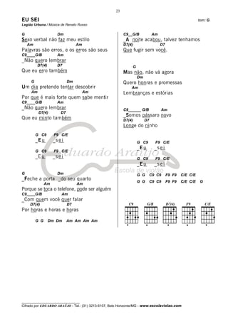 23

EU SEI                                                                                                   tom: G
Legião Urbana / Música de Renato Russo

G                     Dm                                  C9__G/B            Am
Sexo verbal não faz meu estilo                            _A noite acabou, talvez tenhamos
    Am                            Am                      D7(4)                   D7
Palavras são erros, e os erros são seus                   Que fugir sem você.
C9____G/B             Am
_Não quero lembrar
         D7(4)        D7                                       G
Que eu erro também                                        Mas não, não vá agora
                                                                   Dm
     G                       Dm                           Quero honras e promessas
Um dia pretendo tentar descobrir                              Am
     Am                                Am                 Lembranças e estórias
Por que é mais forte quem sabe mentir
C9____G/B             Am
_Não quero lembrar                                        C9______ G/B            Am
          D7(4)         D7
                                                          _Somos pássaro novo
Que eu minto também                                       D7(4)         D7
                                                          Longe do ninho
         G C9       F9 C/E
         _E u       _s e i                                         G C9       F9 C/E
                                                                   _E u      _s e i
         G C9       F9 C/E
         _E u       _s e i                                         G C9       F9 C/E
                                                                   _E u      _s e i
G                     Dm                                           G G    C9 C9        F9 F9   C/E C/E
_Feche a porta _do seu quarto
                                                                   G G    C9 C9        F9 F9   C/E C/E   G
               Am                 Am
Porque se toca o telefone, pode ser alguém
C9____G/B                Am
_Com quem você quer falar
     D7(4)                   D7
Por horas e horas e horas

         G G     Dm Dm       Am Am Am Am




__________________________________
Cifrado por EDUARDO ARAÚJO - Tel.: (31) 3213-6107, Belo Horizonte/MG - www.escolaviolao.com
 