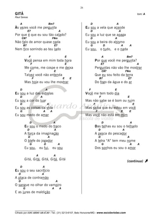 26

GITÁ                                                                                                                            tom: A
Raul Seixas

    A                                    Bm7                                     D                     A
Às vezes você me pergunta                                                     Eu sou a vela que acende
             E7                                          A                       D                         A
Por que é que eu sou tão calado?                                              Eu sou a luz que se apaga
       C#7                                   F#m                                 D                     A
Não falo de amor quase nada                                                   Eu sou a beira do abismo
        B7                                       E7                              G                D            A        A
Nem fico sorrindo ao teu lado                                                 Eu sou, o tudo, e o nada

              F                                                  E                               A                 Bm7
        Você pensa em mim toda hora                                                  Por que você me pergunta?
                  F                                              E                               E7                             A
        Me come, me cospe e me deixa                                                 Perguntas não vão lhe mostrar
                 F                               E                                               C#7               F#m
        Talvez você não entenda                                                      Que eu sou feito da terra
                     F                                       E       E                       B7                     E7
        Mas hoje eu vou lhe mostrar                                                  Do fogo da água e do ar

    D                                A                                          F                      E
Eu sou a luz das estrelas                                                     Você me tem todo dia
    D                        A                                                               F                      E
Eu sou a cor do luar                                                          Mas não sabe se é bom ou ruim
    D                                A                                               F                                      E
Eu sou as coisas da vida                                                      Mas saiba que eu estou em você
    G                            A           A                                           F                     E        E
Eu sou medo de amar                                                           Mas você não está em mim

                 D                               A                                               D                      A
        Eu sou o medo do fraco                                                       Das telhas eu sou o telhado
             D                                   A                                           D                 A
        A força da imaginação                                                        A pesca do pescador
              D                          A                                                   D                      A
        O blefe do jogador                                                           A letra “A” tem meu nome
                 G               D                       A                                       G                      A       A
        Eu sou, eu fui, eu vou                                                       Dos sonhos eu sou o amor

                         A                       A
        Gitá, Gitá, Gitá, Gitá, Gitá
                                                                                                                    (continua)       À
    D                            A
Eu sou o seu sacrifício
   D                         A
A placa de contramão
   D                                                 A
O sangue no olhar do vampiro
        G                                    A           A
E as juras de maldição




__________________________________
Cifrado por EDUARDO ARAÚJO - Tel.: (31) 3213-6107, Belo Horizonte/MG - www.escolaviolao.com
 