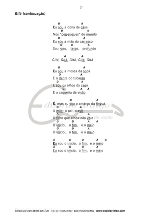 27

Gitá (continuação)

                                     D                       A
                                Eu sou a dona de casa
                                             D                        A
                                Nos “peg-pagues” do mundo
                                     D                            A
                                Eu sou a mão do carrasco
                                         G               D            A
                                Sou raso, largo, profundo

                                                 A            A
                               Gitá, Gitá, Gitá, Gitá, Gitá

                                     D                            A
                                Eu sou a mosca da sopa
                                         D                   A
                                E o dente do tubarão
                                     D                       A
                                E sou os olhos do cego
                                             G               A        A
                                E a cegueira da visão

                                                     D                    A
                                É, mas eu sou o amargo da língua
                                     D                       A
                                A mãe, o pai, o avô
                                     D                                A
                                O filho que ainda não veio
                                     G                   D            A   A
                                O início, o fim, e o meio
                                     G                   D            A
                                O início, o fim, e o meio

                                A                    G           D        A   A
                                Eu sou o início, o fim, e o meio
                                A                    G           D        A
                                Eu sou o início, o fim, e o meio




__________________________________
Cifrado por EDUARDO ARAÚJO - Tel.: (31) 3213-6107, Belo Horizonte/MG - www.escolaviolao.com
 