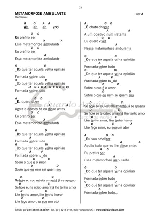 28

METAMORFOSE AMBULANTE                                                                                                     tom: A
Raul Seixas

            G         D           A        A                        A                 G       D
            Ah,       ah,         ah           (2X)                 _É chato chegar
                                                                                          A                       A
                  G       D                                         A um objetivo num instante
Eu prefiro ser                                                                   G        D
                                  A                    A            Eu quero viver
Essa metamorfose ambulante                                                                            A
                  G       D                                         Nessa metamorfose ambulante
Eu prefiro ser
                                  A                                 G                             D
Essa metamorfose ambulante                                          _Do que ter aquela velha opinião
                                                                             A
G                                 D                                 Formada sobre tudo
_Do que ter aquela velha opinião                                    G                             Bb
                A                                                   _Do que ter aquela velha opinião
Formada sobre tudo                                                           A                F
G                                     D                             Formada sobre tu_do
_Do que ter aquela velha opinião                                                  C                       C
                (A    G A C A              G E G E G E)             Sobre o que é o amor
Formada sobre tudo                                                                D                               D
                                                                    Sobre o que eu nem sei quem sou
A                     G       D
_Eu quero dizer                                                         D                                     C
                                           A               A        Se hoje eu sou estrela amanhã já se apagou
Agora o oposto do eu disse antes                                        D                                 C
                  G       D                                         Se hoje eu te odeio amanhã lhe tenho amor
Eu prefiro ser                                                          D                         C
                                  A                                 Lhe tenho amor, lhe tenho horror
Essa metamorfose ambulante.                                             D                     C                       A
                                                                    Lhe faço amor, eu sou um ator
G                                     D
_Do que ter aquela velha opinião                                    A                 G       D
                A
                                                                    _Eu vou desdizer
Formada sobre tudo                                                                                            A             A
G                                     Bb
                                                                    Aquilo tudo que eu lhe disse antes
_Do que ter aquela velha opinião                                              G           D
                A             F
                                                                    Eu prefiro ser
Formada sobre tu_do                                                                               A
                      C                   C
                                                                    Essa metamorfose ambulante
Sobre o que é o amor
                  D                                D
                                                                    G                             D
Sobre que eu nem sei quem sou                                       _Do que ter aquela velha opinião
                                                                             A
    D                                          C
                                                                    Formada sobre tudo
Se hoje eu sou estrela amanhã já se apagou                          G                             D
    D                                     C
                                                                    _Do que ter aquela velha opinião
Se hoje eu te odeio amanhã lhe tenho amor                                    A
     D                                C
                                                                    Formada sobre tudo...
Lhe tenho amor, lhe tenho horror
        D                     C
Lhe faço amor, eu sou um ator
__________________________________
Cifrado por EDUARDO ARAÚJO - Tel.: (31) 3213-6107, Belo Horizonte/MG - www.escolaviolao.com
 