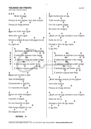 3

TOCANDO EM FRENTE                                                                                                             tom: D
Almir Sater e Renato Teixeira

D D A                          A                                           A                                 A
         Ando devagar                                                      Todo mundo ama um dia
                       G                                   G                                 G
Porque já tive pressa, levo esse sorriso                                   Todo mundo chora
                    D                      D                                                         G
Porque já chorei demais                                                    Um dia a gente chega
                                                                                                     D        D
A                                  A                                       No outro vai embora
Hoje me sinto mais forte
                           G                                               A                     A                                G
Mais feliz quem sabe                                                       _Cada um de nós compõe a sua história
               G                                   D               D                         G
Só levo a certeza de que muito pouco eu sei                                Cada ser em si
     A           A                                                                                       D            D
Eu nada sei                                                                Carrega o dom de ser capaz
                                                                               A         A
         G                         Em                          G           E ser feliz
         _Conhecer as manhas e as manhãs
 R                             Em                          D       D               G                         Em                   G
 E       O sabor das massas e das maçãs                                            _Conhecer as manhas e as manhãs
 F       G                         Em                          G                                         Em                   D           D
 R       _É preciso o amor pra poder pulsar                                        O sabor das massas e das maçãs
 Ã                         Em                              G                       G                      Em                          G
 O       É preciso paz pra poder sorrir                                            _É preciso o amor pra poder pulsar
                               D                       D   D                                         Em                       G
         É preciso a chuva para florir                                             É preciso paz pra poder sorrir
                                                                                                         D                D   D
A                                      A                                           É preciso a chuva para florir
Penso que cumprir a vida
                G                                                          A             A                            G
Seja simplesmente                                                          _Ando devagar porque já tive pressa
                           G                                                                 G
Compreender a marcha                                                       Levo esse sorriso
                           D               D                                                 D                    D
E ir tocando em frente                                                     Porque já chorei demais

A                                      A                                   A                     A                                G
Como um velho boiadeiro                                                    _Cada um de nós compõe a sua história
                   G                                                                         G
Levando a boiada                                                           Cada ser em si
                                   G                                                                     D            D
Eu vou tocando os dias                                                     Carrega o dom de ser capaz
                    D                          D                               A         A
Pela longa estrada eu vou                                                  E ser feliz
         A                         A
De estrada eu sou

             REFRÃO            À
__________________________________
Cifrado por EDUARDO ARAÚJO - Tel.: (31) 3213-6107, Belo Horizonte/MG - www.escolaviolao.com
 